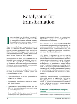 Katalysator for
                                 transformation



I
       internettets tidlige år blev der talt om ”en ny sektor”,    Øget gennemsigtighed og dermed en reduktion i mu-
       og der var en generel opfattelse af, at der var opstået     ligheden for, at nogle parter i forsyningskæden kan ud-
       en ny økonomi bestående af dynamiske ”internet-             nytte asymmetrisk information
       firmaer”, der eksisterede som en ny art i en virtuel
       verden adskilt fra de traditionelle sektorer.               Disse elementer er i sig selv en signifikant drivkraft til
                                                                   forandring, og tilsammen har de gjort internettet til det
I dag er internettet ikke længere en separat sektor, men en in-    mest transformative fænomen i årtier. Alle virksomheder
tegreret del af økonomien som helhed, og internettet er blevet     har reageret individuelt i overensstemmelse med egne
en del af driften i næsten alle større firmaer samt de fleste      prioriteter og markedsvilkår, men det er kun meget få,
SMV’er. Det har også i betydelig grad ændret danskernes og         som ikke er blevet berørt af internettet.
danske virksomheders interaktion indbyrdes og interaktionen
med de offentlige myndigheder og med hinanden.                     Nogle danske virksomheder har oplevet, at deres
                                                                   markedsposition er blevet udfordret som følge af
Internettets bidrag på 96 mia. kr. til dansk BNP i 2009 er         internettet. Og mange har taget konsekvensen af dette og
derfor ikke kun et resultat af specialiserede internet-fir-        tilpasset deres forretningsmodel til ændrede forbrugsvan-
maer, men af en lang række store og små virksomheder i             er og dynamik i en online verden. Et eksempel på en
alle sektorer, hvis drift er blevet påvirket og/eller muliggjort   virksomhed, der har gennemgået en markant omvælt-
af internettet f.eks. gennem mulighed for nye processer. (Se       ning er ”Den Blå Avis”, hvis annoncer oprindeligt udeluk-
boks om ”Internetøkonomiens motorer.”)                             kende var tilgængelige i fysisk avisformat. I dag tiltrækker
                                                                   dba.dk mere end 1,1 millioner handlende hver måned, og
Internettet har transformeret samtlige sektorer , som det          er nu en del af eBays online handelsimperium. Den tryk-
har berørt, og virksomhederne har draget fordel af fem             te avis eksisterer fortsat, men er overhalet af online-
grundlæggende løftestænger:                                        versionen.

◊ Geografisk ekspansion af salg uden behov for fysiske             I dette afsnit af rapporten ser vi på internettets trans-
  butikker på nye markeder                                         formering af sektorer og virksomheder – med særlig
                                                                   fokus på banksektoren for privatkunder og SMV’er – og
◊ Profitabelt salg af produkter til små – og før uprofit-          derefter på, hvordan den offentlige sektor er blevet – og
  able - kundesegmenter                                            vil blive – påvirket af internettet. Til slut undersøges kort
                                                                   internettets effekt på samfundet.
◊ Øget effektivitet og produktivitet grundet øget mu-
  lighed for automatisering og informationsudveksling
  på tværs af forsyningskæden                                      Danskerne går i banken online og via
                                                                   mobilen
◊ Bedre mulighed for interaktivt samarbejde med
  kunder, leverandører og forretningspartnere                      Internettet har ikke kun transformeret individuelle virk-


18                                                                                              The Boston Consulting Group
 