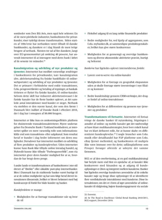 somheder som Den Blå Avis, men også hele sektorer. En           ◊ Fleksibel adgang til en lang række finansielle produkter
af de mest påvirkede industrier, banksektoren for privat-
kunder, viser tydeligt denne transformation. Siden start-       ◊ Bedre muligheder for, ved hjælp af aggregatorer, som
en af 199o’erne har netbanken været tilbudt til danske            f.eks. mybanker.dk, at sammenligne produktegenskab-
bankkunder, og danskere er i dag blandt de mest ivrige            er, hvilket kan give større konkurrence
brugere af netbank. Næsten tre ud af fire danskere, langt
over EU-gennemsnittet på omkring 40 procent, har an-            ◊ Muligheden for at gennemgå og overvåge bankkon-
vendt internettet til at interagere med deres bank i løbet        toen og diverse økonomiske aktiviteter præcist, hurtigt
af de seneste tre måneder.25                                      og bekvemt

Kanalmigration og udvikling af nye produkter og                 Bankerne har ligeledes oplevet internetdrevne fordele:
tjenester. Internettet har medført væsentlige ændringer
i banksektoren for privatkunder, især kanalmigration            ◊ Lavere cost-to-serve via online-kanaler
(dvs. aktivitetsændring fra fysiske bankfilialer til online-
webportaler) og udvikling af nye produkter og tjenester.        ◊ Muligheden for at foretage en geografisk ekspansion
Det er primært i forbindelse med enkle transaktioner,             uden at skulle foretage større investeringer i nye filial-
f.eks. pengeoverførsler og betaling af regninger, at bankak-      er og kontorer
tiviteten er flyttet fra fysiske kanaler, til online-kanaler.
Selvom dette skift har reduceret aktivitetsniveauet i de        ◊ Bedre kundeindsigt gennem CRM-værktøjer, der drag-
fysiske kanaler har de fleste banker oplevet, at det sam-         er fordel af online-interaktioner
lede antal interaktioner med kunder er steget. Netbank
via mobilen er den nyeste kanal, der som den første i           ◊ Muligheden for at differentiere sig gennem nye tjene-
Danmark blev indført af Danske Bank i efteråret 2010,             ster og produkter
der i dag har i omegnen af 90.000 brugere.
                                                                Transformationen vil fortsætte. Internettet vil fortsat
Internettet er ikke kun en omkostningseffektiv platform         tvinge de danske banker til nytænkning. Stigningen i
for eksisterende transaktionsaktiviteter. Nyere undersø-        antallet af online- og mobile kanaler gør det nødvendigt
gelser fra Deutsche Bank i Tyskland konkluderer, at inter-      at have klare multikanalstrategier, hvor hver enkelt kanal
nettet spiller en mere væsentlig rolle som informations-        har en klart defineret rolle, for at kunne skabe en diffe-
kilde end som transaktions- eller salgskanal. Som resultat      rentieret kundeoplevelse.26 I nogle brancher som f.eks.
heraf er kunder i dag bedre informeret om deres mu-             musik eller detailhandel har P2P platforme som f.eks.
ligheder. Derudover har internettet medført en udvikling        eBay fjernet mellemled, og banksektoren vil muligvis
af flere produkter og kundeoplevelser. Uden internettet         ikke være immune over for dette; udlånsplatforme som
kunne Saxo Bank ikke tilbyde online intradag handel, og         Prosper forsøger allerede at udnytte det samme
Nykredit kunne ikke tilbyde ”Forbrugsoverblik”, som via         fænomen.
internettet giver deres kunder mulighed for at se, hvor-
dan de har brugt deres penge.                                   BCG er af den overbevisning, at en god multikanalstrategi
                                                                bør betyde mere end blot en opnåelse af, at kanaler ikke
I andre lande er transformationen af banksektoren i stor stil   konkurrerer med hinanden og at adgang til kunde-
drevet af ”direkte” eller såkaldte pure-play internetbanker.    oplysninger er åben og integreret mellem kanalerne. Banker
Men i Danmark har de etablerede banker været hurtige til        bør ligeledes overvåge kundernes anvendelse af de enkelte
at se de online muligheder og har som følge heraf drevet in-    kanaler nøje og bruge disse oplysninger til at identificere
novationen tilsvarende, hvilket er blevet belønnet med høj      flere værdiskabende interaktioner med kunderne. Disse in-
kundeaccept til fordel for både kunder og banker.               ternaktioner, om det er i form af øget anvendelse af online-
                                                                kanaler til rådgivning, højere kundeengagement via sociale
Kundefordelene er mange:
                                                                25. Eurostat.
◊ Muligheden for at foretage transaktioner når og hvor          26. Se The Road to Excellence: Global Retail Banking 2010/2011,
  de vil                                                        BCG-rapport, December 2010.


Danmark online                                                                                                              19
 