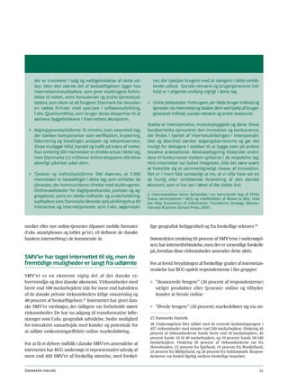 der er involveret i salg og vedligeholdelse af dette ud-        ner, der hjælper brugere med at navigere i dette omfat-
     styr. Men den største del af beskæftigelsen ligger hos          tende udbud. Sociale netværk og brugergenereret ind-
     internetserviceudbydere, som giver slutbrugere forbin-          hold er i stigende omfang vigtigt i dette lag.
     delse til nettet, samt konsulenter og andre tjenesteud-
     bydere, som sikrer at alt fungerer. Danmark har desuden      ◊ Online fællesskaber: Forbrugere, der både bruger indhold og
     en række firmaer med speciale i softwareudvikling,             tjenester via internettet og skaber dem ved hjælp af bruger-
     f.eks. QuantumWise, som bruger deres ekspertise til at         genereret indhold, sociale netværk og andre ressourcer.
     aktivere byggeblokkene i internettets økosystem.
                                                                  Stakke er interoperative, modulopbyggede og åbne. Disse
  ◊ Adgangsgivendeplatforme: Et mindre, men essentielt lag,       karakteristika opmuntrer den innovation og konkurrence,
    der dækker komponenter som verifikation, kryptering,          der findes i hjertet af internetudviklingen.2 Interoperabi-
    fakturering og betalinger, analyser og reklameservere.        litet og åbenhed sænker adgangsbarriererne og gør det
    Disse muliggør tillid, handel og trafik på tværs af nettet.   muligt for deltagere i stakken til at bygge oven på andres
    Kun omkring 500 mennesker er direkte ansat i dette lag,       kreative præstationer. Modulopbygning tilskynder endvi-
    men Danmarks 2,5 millioner online-shoppere ville blive        dere til konkurrence mellem spillerne i de respektive lag.
    alvorligt påvirket uden dem.                                  Hvis internettet var lodret integreret, ville det være svært
                                                                  at forestille sig et sammenligneligt niveau af innovation.
  ◊ Tjeneste- og indholdsplatforme: Det skønnes, at 7.000         Det er i hvert fald vanskeligt at tro, at vi ville have set en
    mennesker er beskæftiget i dette lag, som omfatter de         så hurtig eller omfattende forandring af den danske
    tjenester, der kommunikerer direkte med slutbrugeren.         økonomi, som vi har set i løbet af det sidste årti.
    Online-websteder for dagligvarehandel, portaler og ag-
    gregatorer, samt en række indholds- og underholdning-         2. Internetstakken bliver behandlet i en kommende bog af Philip
                                                                  Evans, seniorpartner i BCG og medforfatter af Blown to Bits: How
    sudbydere som Danmarks førende spiludviklingshus IO           the New Economics of Information Transforms Strategy (Boston:
    Interactive og internettjenester som f.eks. søgemaski-        Harvard Business School Press, 2000).



medier eller nye online-tjenester tilpasset mobile formater        lige geografisk beliggenhed og fra forskellige sektorer.28
(f.eks. smartphones og tablet pc’er), vil definere de danske
bankers internetbrug i de kommende år.                             Størstedelen (omkring 95 procent af SMV’erne i undersøgel-
                                                                   sen) har internetforbindelse, men der er væsentlige forskelle
                                                                   på, hvordan disse virksomheder anvender dette aktiv.
SMV’er har taget internettet til sig, men de
fremtidige muligheder er langt fra udtømte                         For at forstå betydningen af forskellige grader af internetan-
                                                                   vendelse har BCG opdelt respondenterne i fire grupper:
SMV’er er en ekstremt vigtig del af det danske er-
hvervsmiljø og den danske økonomi. Virksomheder med                ◊ ”Avancerede brugere” (20 procent af respondenterne)
færre end 100 medarbejdere står for mere end halvdelen               sælger produkter eller tjenester online og tilbyder
af de danske private virksomheders årlige omsætning og               kunder at betale online
40 procent af beskæftigelsen.27 Internettet har givet dan-
ske SMV’er værktøjer, der tidligere var forbeholdt større          ◊ ”Øvede brugere” (50 procent) markedsfører sig via on-
virksomheder. De har nu adgang til transformative løfte-
stænger som f.eks. geografisk udvidelse, bedre mulighed            27. Danmarks Statistik.
for interaktivt samarbejde med kunder og potentiale for            28. Undersøgelsen blev udført med de centrale beslutningstagere i
                                                                   457 virksomheder med mindre end 250 medarbejdere. Omkring 45
at udføre omkostningseffektiv online markedsføring.                procent af virksomhederne havde færre end 10 medarbejdere, 45
                                                                   procent havde 10 til 49 medarbejdere, og 10 procent havde 50-249
For at få et dybere indblik i danske SMV’ers anvendelse af         medarbejdere. Omkring 30 procent af virksomhederne var fra
                                                                   Hovedstaden, 15 procent fra Sjælland, 10 procent fra Nordjylland,
internettet har BCG undersøgt et repræsentativt udvalg af          25 procent fra Midtjylland, og 20 procent fra Syddanmark. Respon-
mere end 450 SMV’er af forskellig størrelse, med forskel-          denterne var fordelt ligeligt mellem forskellige brancher.


Danmark online                                                                                                                   21
 