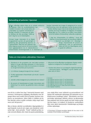 Behandling af patienter i hjemmet



  D    en offentlige sektors fokus på at udnytte online-mu-
       ligheder inden for sundhedssektoren kan
  medføre innovation i den private sektor, der
                                                                 hvordan internettet kan bruges til opbygning af en succes-
                                                                 fuld forretning, mens det også giver sociale og økonomiske
                                                                    fordele. Medisat regner med, at den årlige økonomiske be-
  understøtter og supplerer deciderede of-                           sparelse ved brug af kufferten til frigørelse af hospitals-
  fentlige initiativer. Et eksempel på dette                          senge løber op i ca. 1 million kr. pr. kuffert, mens patien-
  er Medisat, der blev grundlagt i 2008 og                             terne får fordelen af behandling i velkendte omgivelser.
  som i dag har ca. 25 medarbejdere.
                                                                      I dag har virksomheden 55 kufferter i brug ved
  Firmaet bruger internettet til at tilbyde                            Odense Universitetshospital og Svendborg Sygehus
  lungepatienter og dem, der gennemgår re-                                   i Danmark og yderligere 20 i Stavanger i
  validering eller genoptræning hjemme, en                                          Norge. Imponerende 97 procent af
  ”patientkuffert”. Med den kan patienter selv                                      patienterne, med en gennemsnits-
  stille diagnose og på samme tid kommunikere                                       alder på 74 år, har tilkendegivet, at de
  med sygeplejerskerne via en videokonference.                                     er glade for kufferten.
  Virksomhedens forretningsmodel er et eksempel på,




  Fakta om internettets udbredelse i Danmark


     ◊ Danskerne er de europæere, der med størst sandsyn-        ◊ 88 procent af de offentlige myndigheder tilbyder medar-
       lighed vil bruge offentlige websteder til informations-     bejderne mulighed for at arbejde hjemmefra.6
       søgninger (78 procent inden for de seneste 12 måneder
       vs. EU-gennemsnittet på 45 procent).1                     ◊ I foråret 2011 bliver en ny strategi for digital forvaltning
                                                                   – Danmarks fjerde – færdiggjort, og den dækker peri-
     ◊ 1,5 millioner besøg på borger.dk hver måned.2               oden 2011 til 2015.7

     ◊ 75.000 registrerede virksomheder på virk.dk i slutnin-
       gen af 2010.3
                                                                 1. Eurostat.
     ◊ 250.000 unikke besøgende på sundhed.dk hver måned.4       2. Det Digitale Samfund 2010, IT- og Telestyrelsen.
                                                                 3. Det Digitale Samfund 2010, IT- og Telestyrelsen.
                                                                 4. Det Digitale Samfund 2010, IT- og Telestyrelsen.
     ◊ 95 procent af skatteborgerne bruger internettets selv-    5. Det Digitale Samfund 2010, IT- og Telestyrelsen.
       betjening til at ændre og godkende deres selvangiv-       6. Det Offentliges Brug af IT 2009, Danmarks Statistik.
       else.5                                                    7. Den Digitale Taskforce.



over 65 år er online hver dag.36 Internettet kommer også          som stadig bliver mere målrettet og personaliseret ved
nærmere i forbrugernes dagligdag, efterhånden som ad-             hjælp af de omfattende oplysninger, der indsamles om en-
gangen bliver mere mobil i form af mindre, bærbare com-           keltpersoners handlinger online. Efterhånden som flere
putere og smartphones. Siden 2008 er trafikken på de              personlige oplysninger, billeder, videoer og økonomiske
fem førende avisers mobile websider årligt steget med             data strømmer ind i servere spredt over hele verden og fak-
mere end 140 procent.37                                           tisk kan lagres i al evighed, vil danskerne sandsynligvis
                                                                  blive mere aktivt interesserede i håndteringen og brugen
Men al denne aktivitet og indholdets tilgængelighed er            af disse oplysninger.
også begyndt at gå ud over noget, som danskerne værd-
sætter højt – deres privatliv. ”Gratis” indhold og åbne so-       37. Foreningen af Danske Interaktive Medier De fem aviser er: Ek-
ciale netværk tilbydes ofte i bytte for push-markedsføring,       strabladet, BT, JP, Politiken og Berlingske.


28                                                                                                 The Boston Consulting Group
 