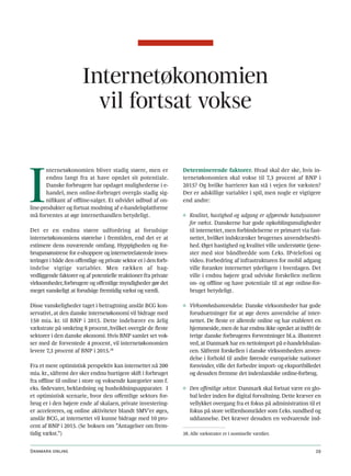 Internetøkonomien
                         vil fortsat vokse



I
       nternetøkonomien bliver stadig større, men er              Determinerende faktorer. Hvad skal der ske, hvis in-
       endnu langt fra at have opnået sit potentiale.             ternetøkonomien skal vokse til 7,3 procent af BNP i
       Danske forbrugere har opdaget mulighederne i e-            2015? Og hvilke barrierer kan stå i vejen for væksten?
       handel, men online-forbruget overgås stadig sig-           Der er adskillige variabler i spil, men nogle er vigtigere
       nifikant af offline-salget. Et udvidet udbud af on-        end andre:
line-produkter og fortsat modning af e-handelsplatforme
må forventes at øge internethandlen betydeligt.                   ◊ Kvalitet, hastighed og adgang er afgørende katalysatorer
                                                                    for vækst. Danskerne har gode opkoblingsmuligheder
Det er en endnu større udfordring at forudsige                      til internettet, men forbindelserne er primært via fast-
internetøkonomiens størrelse i fremtiden, end det er at             nettet, hvilket indskrænker brugernes anvendelsesfri-
estimere dens nuværende omfang. Hyppigheden og for-                 hed. Øget hastighed og kvalitet ville understøtte tjene-
brugsmønstrene for e-shoppere og internetrelaterede inves-          ster med stor båndbredde som f.eks. IP-telefoni og
teringer i både den offentlige og private sektor er i den forb-     video. Forbedring af infrastrukturen for mobil adgang
indelse vigtige variabler. Men rækken af bag-                       ville forankre internettet yderligere i hverdagen. Det
vedliggende faktorer og af potentielle reaktioner fra private       ville i endnu højere grad udviske forskellen mellem
virksomheder, forbrugere og offentlige myndigheder gør det          on- og offline og have potentiale til at øge online-for-
meget vanskeligt at forudsige fremtidig vækst og værdi.             bruget betydeligt.

Disse vanskeligheder taget i betragtning anslår BCG kon-          ◊ Virksomhedsanvendelse. Danske virksomheder har gode
servativt, at den danske internetøkonomi vil bidrage med            forudsætninger for at øge deres anvendelse af inter-
150 mia. kr. til BNP i 2015. Dette indebærer en årlig               nettet. De fleste er allerede online og har etableret en
vækstrate på omkring 8 procent, hvilket overgår de fleste           hjemmeside, men de har endnu ikke opnået at indfri de
sektorer i den danske økonomi. Hvis BNP samlet set vok-             ivrige danske forbrugeres forventninger bl.a. illustreret
ser med de forventede 4 procent, vil internetøkonomien              ved, at Danmark har en nettoimport på e-handelsbalan-
levere 7,3 procent af BNP i 2015.38                                 cen. Såfremt forskellen i danske virksomheders anven-
                                                                    delse i forhold til andre førende europæiske nationer
Fra et mere optimistisk perspektiv kan internettet nå 200           forsvinder, ville det forbedre import- og eksportbilledet
mia. kr., såfremt der sker endnu hurtigere skift i forbruget        og desuden fremme det indenlandske online-forbrug.
fra offline til online i store og voksende kategorier som f.
eks. fødevarer, beklædning og husholdningsapparater. I            ◊ Den offentlige sektor. Danmark skal fortsat være en glo-
et optimistisk scenarie, hvor den offentlige sektors for-           bal leder inden for digital forvaltning. Dette kræver en
brug er i den højere ende af skalaen, private investering-          vellykket overgang fra et fokus på administration til et
er accelereres, og online aktiviteter blandt SMV’er øges,           fokus på store velfærdsområder som f.eks. sundhed og
anslår BCG, at internettet vil kunne bidrage med 10 pro-            uddannelse. Det kræver desuden en vedvarende ind-
cent af BNP i 2015. (Se boksen om ”Antagelser om frem-
tidig vækst.”)                                                    38. Alle vækstrater er i nominelle værdier.


Danmark online                                                                                                            29
 