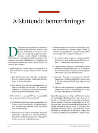 Afsluttende bemærkninger




D
                enne rapport har illustreret internettets     ◊ Den offentlige sektor har gode muligheder for at ud-
                betydning på det danske samfund, den            vikle verdens bedste e-tjenester og på samme tid
                danske økonomi og på den måde dansk-            forbedre tilgængeligheden og omkostningseffekti-
                erne lever og interagerer på. Danmark er        viteten. Potentielle muligheder inkluderer:
                det mest e-aktive samfund i verden ifølge
BCG’s e-Intensity Index. Der er imidlertid stadig et stort      • Gennemføre og levere på den ambitiøse digitale
uudnyttet potentiale. Befolkningen, virksomheder og               strategi for at sikre, at al potentiel effektivitet rea-
den offentlige sektor er alle vigtige spillere, såfremt po-       liseres – især givet det økonomiske klima.
tentialet skal realiseres.
                                                                • Fremme og lette brugen af e-redskaber for små og
◊ Befolkningen har allerede bevist, at de er villige til at       mellemstore virksomheder ved f.eks. at opmuntre
  tage internettet til sig, men det kan udvikles yderlig-         branchestøttegrupper og tilbyde grundlæggende
  ere ved:                                                        uddannelses- og kendskabsprogrammer.

     • Øget digitalisering af arbejdsmiljø og offentlige        • Opmuntre fortsatte investeringer for at holde
       tjenester samt investeringer i højhastighedsforbin-        tilgængelige forbindelseshastigheder tidssvarende,
       delser til danske husstande.                               så den højt engagerede befolknings voksende krav
                                                                  opfyldes.
     • Øget komfort til at foretage online-køb inden for
       mere traditionelle områder som f.eks. fødevarer,         • Fortsætte med at opmuntre til generel deltagelse,
       elektronik til hjemmet og husholdningsapparater,           især blandt de ældre og mindre øvede ved at gøre
       hvilket vil øge online-forbrugets andel.                   det nemt at få adgang og uddannelse.

◊ Virksomhederne – og især SMV’erne – har mulighed            Taget i betragtning hvor hurtigt og effektivt internettet
  for at øge anvendelsen af internettet ved:                  har bredt sig i det danske samfund i løbet af de seneste
                                                              tre årtier, er der god grund til at tro, at Danmark fortsat
     • At udvide anvendelsen af online funktionalitet, der    vil være førende i fremtiden. Imidlertid kræver de hur-
       bringer dem nærmere kunder og forretningspart-         tige ændringer, som dette dynamiske miljø muliggør, en
       nere, hvilket har vist sig at øge vækst, markedsan-    frygtløs holdning og løbende læring og tilpasning. Hvis
       dele og produktivitet.                                 danskerne fortsætter med at tage godt imod de ud-
                                                              fordringer og muligheder, som internettet tilbyder, kan
     • Dette vil desuden være en mulighed for Danmarks        vi forvente, at vækstpotentialet forbliver meget stærkt.
       dynamiske og kompetente softwareudviklings-
       branche for at tilbyde værktøjer, hvis målgruppe er
       mindre avancerede små virksomheder.



32                                                                                        The Boston Consulting Group
 