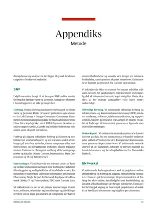 Appendiks
                                                       Metode




Antagelserne og analyserne der ligger til grund for denne      internetforbindelse og ansatte der bruger en internet-
rapport er beskrevet nedenfor.                                 forbindelse, samt gennem ekspert interviews. Estimater-
                                                               ne er baseret på research fra Gartner og Eurostat.

BNP                                                            Vi inkluderede ikke et estimat for internt udviklet soft-
                                                               ware, selvom det sandsynligvis repræsenterer en betyde-
Udgiftsmetoden brugt til at beregne BNP måler samlet           lig del af internet-relaterede kapitaludgifter. Dette sky-
forbrug for færdige varer og tjenester. Antagelser skitseret   ldes, at for mange antagelser ville have været
i hovedrapporten er ikke gentaget her.                         nødvendige.

Forbrug. Online forbrug inkluderer forbrug på de fleste        Offentligt forbrug. Vi estimerede offentligt forbrug på
varer og tjenester. Dette er baseret på bottom-up estimat-     informations- og kommunikationsteknologi (IKT), inklu-
er fra IAB Europe / Google Consumer Commerce Baro-             siv hardware, software, telekommunikation, og support
meter meningsmålingen og data for husholdningsforbrug.         services, baseret på research fra Gartner. Vi tildelte en an-
Disse blev krydstjekket med DIBS Payment Services e-           del af forbruget til internettet gennem en lignende me-
Index rapport (2010), Danske og Britiske bottom-up esti-       tode til investeringer.
mater, samt ekspert interviews.
                                                               Nettoeksport. Vi estimerede nettoeksporten af e-handel
Forbrug på adgang inkluderer forbrug på fastnet og mo-         baseret på data fra en international e-handel undersø-
bilinternet serviceudbydere og en relevant andel af for-       gelse udført af YouGov for den Europæiske Kommission,
bruget på interface enheder, såsom computere eller mo-         samt gennem ekspert interviews. Vi estimerede nettoek-
biltelefoner, og infrastruktur enheder, såsom trådløse         sporten af IKT hardware, software og services baseret på
routers. Estimater er beregnet ved brug af forskningsrap-      handelsbalancen og betalingsbalancen fra Danmarks
porter og data fra Ovum, Gartner, International Data Cor-      Statistik.
poration og IT- og Telestyrelsen

Investeringer. Vi inkluderede en relevant andel af faste       BNP-vækst
og mobile telekominvesteringer, hvor forbruget er relateret
til anlæggelse og vedligeholdelse af bredbånds service. Es-    Vi estimerede forbrugsvæksten ved at projektere online
timaterne er baseret på European Information Technology        privatforbrug og forbrug på adgang. Privatforbrug estima-
Observatory Single Report for Network Equipment in Den-        tet er baseret på forventninger til procentandelen af for-
mark (2009), IT- og Telestyrelsen, TDC samt Gartner data.      brug der sker online, detailudgifter per husholdning, og
                                                               antallet af husholdninger der bruger internettet. Estimatet
Vi inkluderede en del af de private investeringer i hard-      for forbrug på adgang er baseret på projektioner af antal-
ware, software, teleudstyr og installerings- og udviklings-    let af bredbånd abonnenter og udgiften per abonnent.
services ved at kigge på andelen af computere der har en


Danmark online                                                                                                           33
 