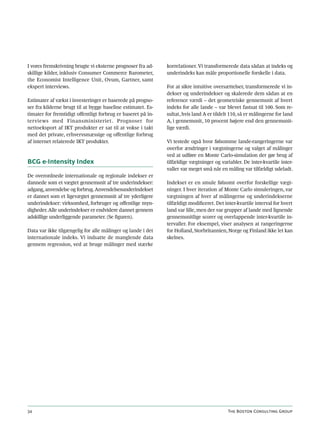 I vores fremskrivning brugte vi eksterne prognoser fra ad-    korrelationer. Vi transformerede data sådan at indeks og
skillige kilder, inklusiv Consumer Commerce Barometer,        underindeks kan måle proportionelle forskelle i data.
the Economist Intelligence Unit, Ovum, Gartner, samt
ekspert interviews.                                           For at sikre intuitive oversættelser, transformerede vi in-
                                                              dekser og underindekser og skalerede dem sådan at en
Estimater af vækst i investeringer er baserede på progno-     reference værdi – det geometriske gennemsnit af hvert
ser fra kilderne brugt til at bygge baseline estimatet. Es-   indeks for alle lande – var blevet fastsat til 100. Som re-
timater for fremtidigt offentligt forbrug er baseret på in-   sultat, hvis land A er tildelt 110, så er målingerne for land
terviews med Finansministeriet . Prognoser for                A, i gennemsnit, 10 procent højere end den gennemsnit-
nettoeksport af IKT produkter er sat til at vokse i takt      lige værdi.
med det private, erhvervsmæssige og offentlige forbrug
af internet relaterede IKT produkter.                         Vi testede også hvor følsomme lande-rangeringerne var
                                                              overfor ændringer i vægtningerne og valget af målinger
                                                              ved at udføre en Monte Carlo-simulation der gør brug af
BCG e-Intensity Index                                         tilfældige vægtninger og variabler. De inter-kvartile inter-
                                                              valler var meget små når en måling var tilfældigt udeladt.
De overordnede internationale og regionale indekser er
dannede som et vægtet gennemsnit af tre underindekser:        Indekset er en smule følsomt overfor forskellige vægt-
adgang, anvendelse og forbrug. Anvendelsesunderindekset       ninger. I hver iteration af Monte Carlo simuleringen, var
er dannet som et ligevægtet gennemsnit af tre yderligere      vægtningen af hver af målingerne og underindekserne
underindekser: virksomhed, forbruger og offentlige myn-       tilfældigt modificeret. Det inter-kvartile interval for hvert
digheder. Alle underindekser er endvidere dannet gennem       land var lille, men der var grupper af lande med lignende
adskillige underliggende parameter. (Se figuren).             gennemsnitlige scorer og overlappende inter-kvartile in-
                                                              tervaller. For eksempel, viser analysen at rangeringerne
Data var ikke tilgængelig for alle målinger og lande i det    for Holland, Storbritannien, Norge og Finland ikke let kan
internationale indeks. Vi indsatte de manglende data          skelnes.
gennem regression, ved at bruge målinger med stærke




34                                                                                         The Boston Consulting Group
 