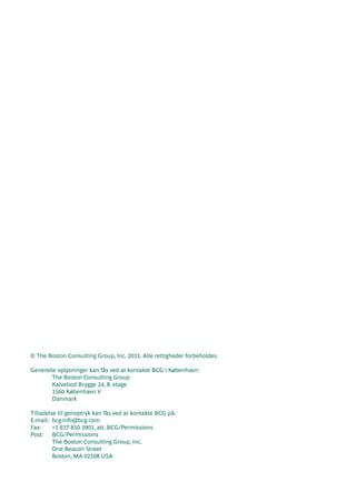 © The Boston Consulting Group, Inc. 2011. Alle rettigheder forbeholdes.

Generelle oplysninger kan fås ved at kontakte BCG i København:
       The Boston Consulting Group
       Kalvebod Brygge 24, 8. etage
       1560 København V
       Danmark

Tilladelse til genoptryk kan fås ved at kontakte BCG på:
E-mail: bcg-info@bcg.com
Fax:     +1 617 850 3901, att. BCG/Permissions
Post: BCG/Permissions
         The Boston Consulting Group, Inc.
         One Beacon Street
         Boston, MA 02108 USA
 