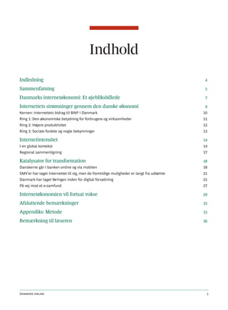 Indhold
Indledning                                                                                4

Sammenfatning                                                                             5

Danmarks internetøkonomi: Et øjebliksbillede                                              7

Internettets strømninger gennem den danske økonomi                                        9
Kernen: Internettets bidrag til BNP i Danmark                                             10
Ring 1: Den økonomiske betydning for forbrugere og virksomheder                           11
Ring 2: Højere produktivitet                                                              12
Ring 3: Sociale fordele og nogle bekymringer                                              13

Internetintensitet                                                                        14
I en global kontekst                                                                      14
Regional sammenligning                                                                    17

Katalysator for transformation                                                            18
Danskerne går i banken online og via mobilen                                              18
SMV’er har taget internettet til sig, men de fremtidige muligheder er langt fra udtømte   21
Danmark har taget føringen inden for digital forvaltning                                  25
På vej mod et e-samfund                                                                   27

Internetøkonomien vil fortsat vokse                                                       29

Afsluttende bemærkninger                                                                  32

Appendiks: Metode                                                                         33

Bemærkning til læseren                                                                    36




Danmark online                                                                             3
 