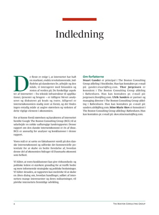 Indledning




D
               e fleste er enige i, at internettet har haft   Om forfatterne
               en markant, endda revolutionerende, ind-       Stuart Gander er principal i The Boston Consulting
               flydelse på danskernes liv, arbejde og den     Group afdeling i Stockholm. Han kan kontaktes pr. e-mail
               måde, vi interagerer med hinanden og           på: gander.stuart@bcg.com. Thor Jørgensen er
               resten af verden på. De forskellige aspek-     konsulent i The Boston Consulting Group afdeling
ter af internettet – fra teknisk infrastruktur til applika-   i København. Han kan kontaktes pr. e-mail på:
tioner, tjenester og brugere – er tidligere blevet analy-     jorgensen.thor@bcg.com. Ulrik Sanders er partner og
seret og diskuteret på kryds og tværs. Alligevel er           managing director i The Boston Consulting Group afdel-
internetøkonomien stadig svær at forstå, og der findes        ing i København. Han kan kontaktes pr. e-mail på:
ingen entydig måde at angive størrelsen og væksten af         sanders.ulrik@bcg.com. Stine-Marie Skov er konsulent i
dette vigtige element i økonomien.                            The Boston Consulting Group afdeling i København. Hun
                                                              kan kontaktes pr. e-mail på: skov.stinemarie@bcg.com.
For at kunne forstå størrelsen og karakteren af internettet
bestilte Google The Boston Consulting Group (BCG) til at
udarbejde en række uafhængige landerapporter. Denne
rapport om den danske internetøkonomi er én af disse.
BCG er ansvarlig for analyser og konklusioner i denne
rapport.

Vores mål er at sætte en faktabaseret værdi på den dan-
ske internetøkonomi og udforske det kommercielle po-
tentiale for at skabe en bedre forståelse af, hvordan
denne del af økonomien bidrager til Danmarks økonomi
som helhed.

Vi håber, at vores konklusioner kan give virksomheds- og
politiske ledere et stærkere grundlag for at træffe bedre
og mere informerede strategiske og politiske beslutninger.
Vi håber desuden, at rapporten kan medvirke til at skabe
en åben dialog om, hvordan handlinger, udført af inter-
nettets mange interessenter og deres målsætninger, vil
påvirke internettets fremtidige udvikling.




4                                                                                        The Boston Consulting Group
 