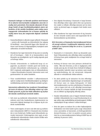 Danmark indtager en førende position med hensyn              ◊ Den digitale forvaltning i Danmark er langt fremme.
til at udnytte internetskabte muligheder, men der er           Den offentlige sektor søger aktivt efter nye og innova-
stadig stort potentiale. Den danske økonomi vil især           tive måder at tilbyde offentlige tjenester på via inter-
drage fordel af øget bredbåndshastighed, større ud-            nettet og dermed søge at engagere hele landet mere
bredelse af det mobile bredbånd, samt endnu mere               effektivt.
engagerede virksomheder for at kunne opfylde de
stadig større krav, det omgivende digitale samfund           ◊ Efter danskerne har taget internettet til sig, benytter
stiller.                                                       de den virtuelle verden mere end nogensinde før til
                                                               kommunikation og interaktion.
◊ Fastnetbredbånd er allerede meget udbredt i Danmark
  – næsten alle husstande og virksomheder har adgang         BCG forventer, at Danmarks internetøkonomi fortsat
  til bredbånd – men Danmark ligger efter førende na-        vil overgå væksten i traditionelle industrier med en
  tioner med hensyn til tilgængelighed, hastighed samt       vækst på ca. 8 procent årligt for at nå ca. 7,3 procent
  udbredelse af mobilt bredbånd.                             af BNP i 2015.

◊ Danskerne har taget internettet til sig som en naturlig    ◊ Danmark er et innovativt, åbent og dynamisk sam-
  del af hverdagen – både til at kommunikere med               fund. Virksomheder, den offentlige sektor og individer
  hinanden og myndigheder og til i stadig stigende grad        vil fortsat have gode muligheder for at drage fordel af
  at forbruge online.                                          internettet.

◊ Danske virksomheder er imidlertid knap så en-              ◊ Forbrug vil fortsat være den primære drivkraft for
  gagerede, og udnytter i mindre grad end norske og            vækst. Men det forventes, at det er dagligvarer, elek-
  svenske virksomheder onlinekanaler og –redskaber.            tronik samt tøj, der vil vinde frem i forhold til tidligere
  BCG’s regionale undersøgelse viser, at virksomhederne        vækstområder indenfor rejser og turisme samt musik
  i region Hovedstaden benytter internettet mere end           og underholdning, der på nuværende tidspunkt
  gennemsnittet i de andre landsdele.                          allerede er veletablerede online-sektorer.

◊ Visse tyndtbefolkede områder i udkantsdanmark              ◊ En aktiv politik og de initiativer fra den offentlige
  oplever stadig lavere bredbåndshastighed og dårligere        sektor, der understøtter digitaliseringen af samfundet,
  mobildækning end tættere befolkede områder og byer.          vil fortsat være en vigtig bidragsyder til både
                                                               internetøkonomien og dens påvirkning af danskerne
Internettets udbredelse har resulteret i forandringer          – der er ingen tvivl om, at de offentlige investeringer
på tværs af sektorer, i den offentlige sektor og i sam-        vil vokse for at kunne opfylde de høje forventninger
fundet generelt, og det har både udfordret og styrket          om en effektiv og tilgængelig offentlig sektor.
det danske samfund på uventede måder.
                                                             ◊ Danske virksomheder, som er bagud i forhold til øvrige
◊ Selv store og etablerede virksomheder i konservative         nordiske virksomheder, har en god forudsætning for at
  sektorer, som f.eks. banksektoren, implementerer nu          øge online salg, markedsføring og kundesupport, hvilket
  innovative digitale løsninger for at tilpasse sig de æn-     sandsynligvis vil øge væksten i online-forbruget.
  drede markedsvilkår.
                                                             ◊ Hvis der gøres en indsats for at sikre højhastigheds-
◊ Vores undersøgelse af mere end 450 små og mellem-            forbindelser over hele landet og for at øge virksomhed-
  store virksomheder (SMV’er) i Danmark viser, hvordan         ernes anvendelse af internettet, så forbrugeraktivitet
  der er stor forskel på, i hvilken grad virksomheder an-      dermed fremmes, er der i et positivt scenarie poten-
  vender internettet. Undersøgelsen viser også, at web-        tiale for, at internetøkonomiens bidrag til BNP kan nå
  sofistikerede virksomheder vinder relativt til ikke web-     omkring 10 procent i 2015.
  sofistikerede virksomheder.




6                                                                                         The Boston Consulting Group
 
