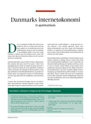 Danmarks internetøkonomi
                                            Et øjebliksbillede




D
               et er en milepæl at fylde 30 i ethvert men-     mativ kraft, der er dybt indlejret i – og går på tværs af –
               neskes liv. Det er en alder, hvor man bør       alle sektorer i den danske økonomi. Mens rene
               have opnået en vis modenhed, men hvor           online-virksomheder som f.eks. Skype eller Momondo
               ungdommens energi og evne til ændring-          forbliver en vigtig del af internetøkonomien, omfatter
               er og udvikling stadig er stor; hvor nogle      den nu også et utal af virksomheder med traditionelle ak-
bedrifter er opnået, men der stadig er mere i vente. Det       tiviteter over hele landet.
samme kan siges om Danmarks online-æra, der nærmer
sig denne mærkedag.                                            Internetøkonomiens påvirkning af dansk handel og det
                                                               danske samfund er tydelig, vital og i vækst. Men trods
Danmark gik online i januar 1983. De første .dk-domæner        dens betydningsfulde indflydelse er der endnu ikke sat
blev oprettet lidt mere end 10 år senere i 1993,3 hvor         tal på den fulde påvirkning. Det skyldes utvivlsom, at det
legetøjsproducent LEGO var blandt de første på nettet. I       er svært at danne et klart billede af den danske inter-
dag er Danmark blandt de mest opkoblede samfund i              netøkonomi og derved afgrænse den. Nogle elementer i
verden. Elementer, der bidrager til denne position, er den     internetøkonomien som f.eks. e-handel, udgifter til inter-
høje udbredelse af bredbåndsforbindelser, en proaktiv of-      netadgang og virksomhedernes IKT-værktøjer er let kvan-
fentlig sektor og engagerede borgere og virksomheder,          tificerbare. Ethvert måltal ville dog være mangelfuldt,
som har taget godt imod de muligheder, som internettet         hvis det ikke omfattede mindre håndgribelige elementer
giver.                                                         som øget produktivitet samt mere omkostningseffektive
                                                               offentlige tjenester.
I starten blev internettet betragtet som en ”ny sektor”.
Rene internetfirmaer voksede eksplosivt. I dag er inter-
nettet ikke længere et separat fænomen, men en transfor-       3. Danish Unix User Group.



  Internettet er allerede en integreret del af hverdagen i Danmark.

  ◊ Omfattende investeringer i infrastrukturen betyder, at    ◊ 64 procent af danskerne i alderen 16-74 har handlet on-
    mindre end 1.000 husstande og virksomheder i medio          line i 2009.3
    2010 ikke kunne få bredbåndsforbindelse med en be-
    regnet hastighed på min. 512 kbit/s. I 2009 var 86 pro-   ◊ I 2009 brugte 88 % af danske virksomheder offentlige
    cent af alle husstande online.1                             myndigheders hjemmesider til at søge efter
                                                                oplysninger.4
  ◊ En voksen tilbringer i gennemsnit 1 time om dagen
                                                              1. Eurostat.
    online ud over den tid, der bruges online på arbejde.     2. Medieudviklingen DR medieforskning 2009-2010.
    Dette løber op i mere end 40 arbejdsdage med inter-       3. Eurostat.
    netaktivitet årligt.2                                     4. Danmarks Statistik 2009.



Danmark online                                                                                                            7
 