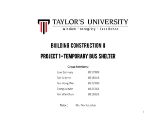 Building Construction II
Project 1-Temporary Bus Shelter
Group Members:
Low En Huey 0317889
Tan Jo Lynn 0318518
Teo Hong Wei 0322990
Tiong Jia Min 0323763
Yan Wai Chun 0319626
Tutor : Ms. Norita Johar
1
 