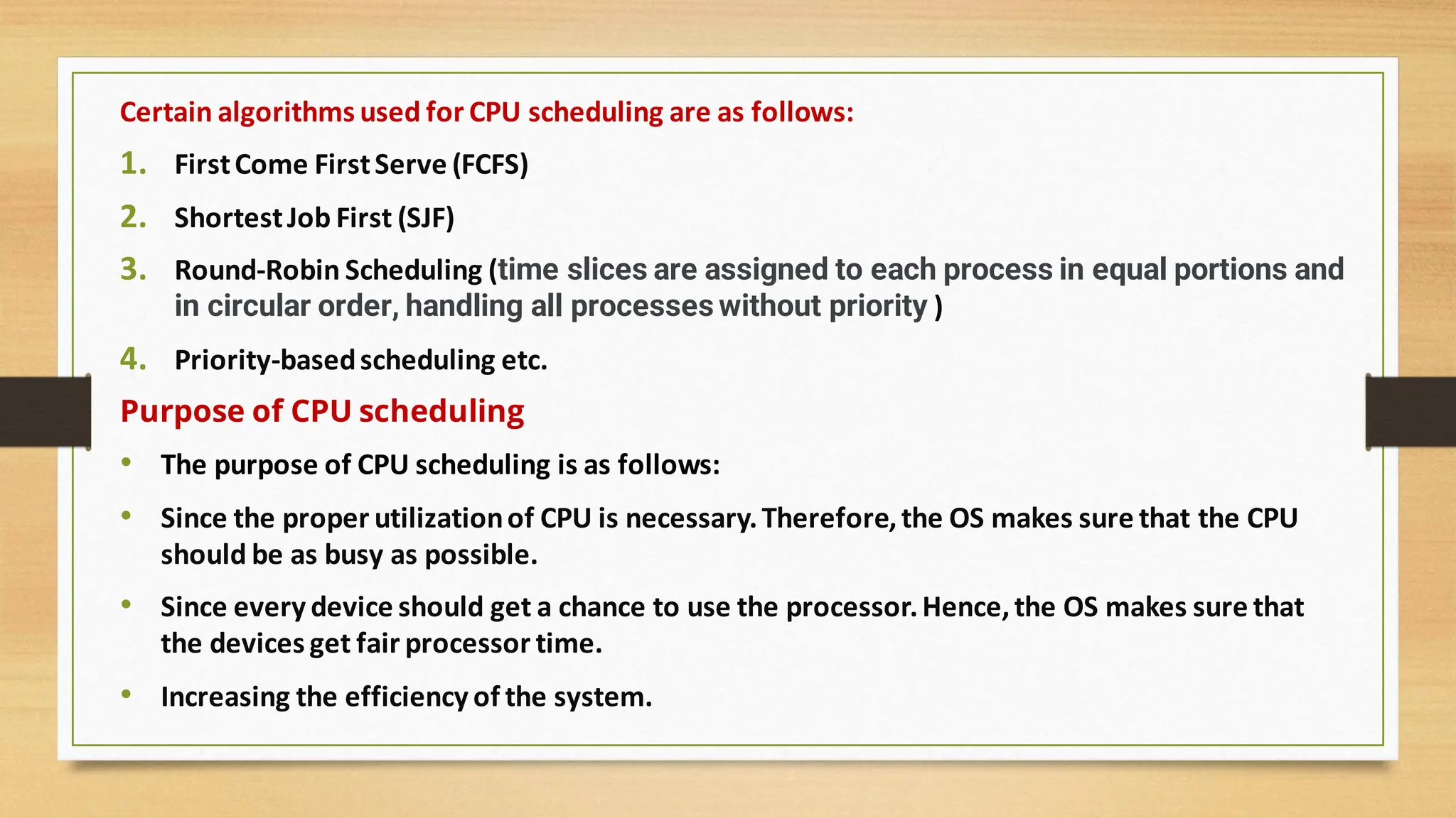 Certain algorithms used for CPU scheduling are as follows:
1. FirstCome FirstServe (FCFS)
2. ShortestJob First (SJF)
3. Round-Robin Scheduling (time slices are assigned to each process in equal portions and
in circular order, handling all processes without priority )
4. Priority-basedscheduling etc.
Purpose of CPU scheduling
• The purpose of CPU scheduling is as follows:
• Since the proper utilizationof CPU is necessary.Therefore,the OS makes sure that the CPU
should be as busy as possible.
• Since every device should get a chance to use the processor.Hence,the OS makes sure that
the devices get fair processor time.
• Increasing the efficiency of the system.
 
