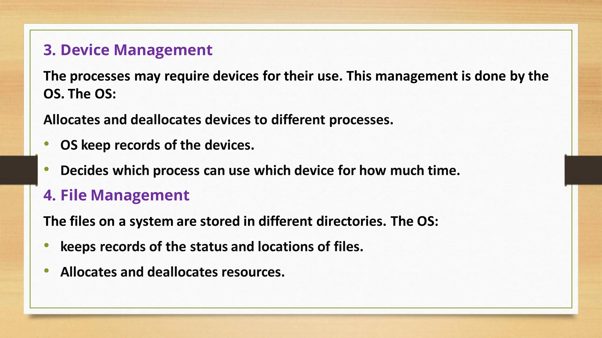 3. Device Management
The processes may require devices for their use. This management is done by the
OS. The OS:
Allocates and deallocates devices to different processes.
• OS keep records of the devices.
• Decides which process can use which device for how much time.
4. File Management
The files on a system are stored in different directories. The OS:
• keeps records of the status and locations of files.
• Allocates and deallocates resources.
 