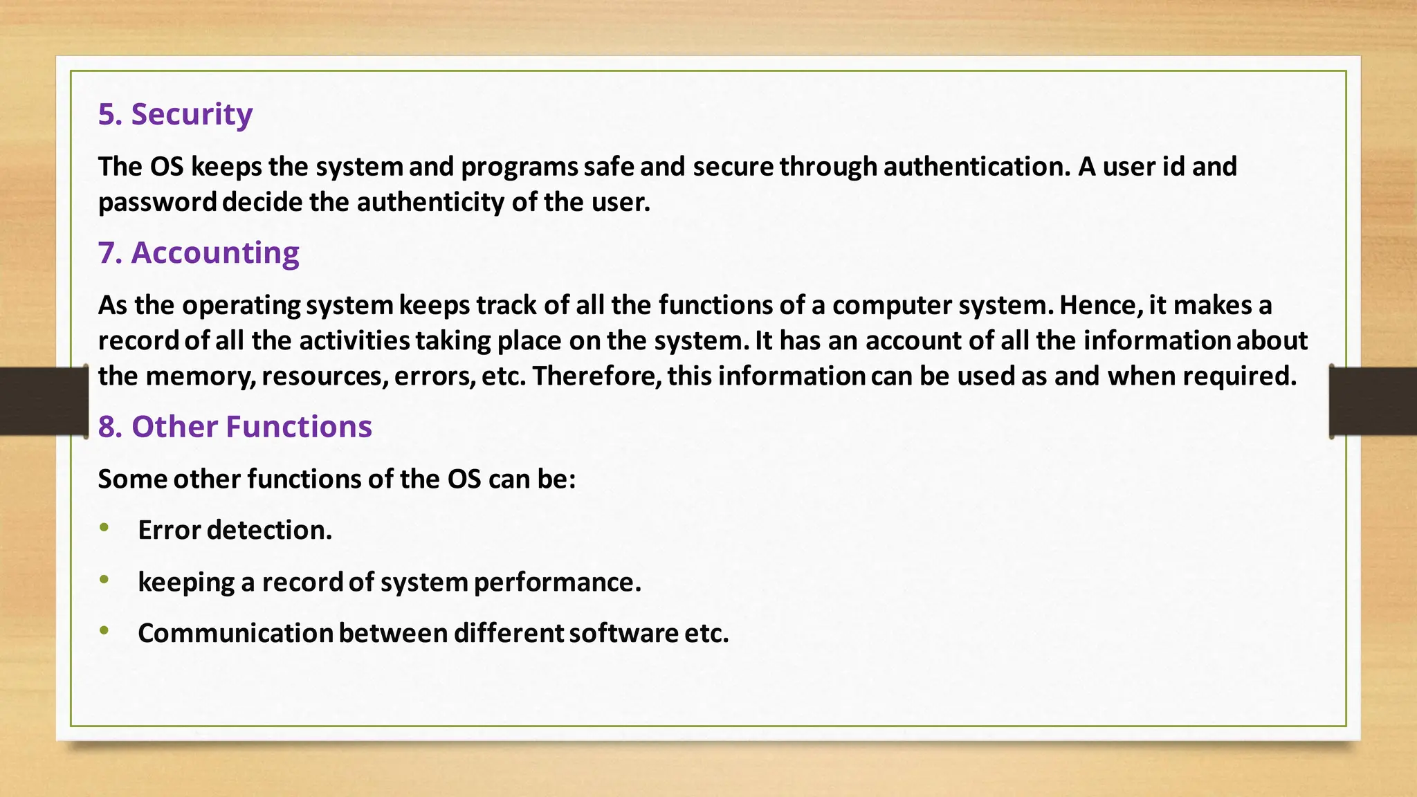 5. Security
The OS keeps the systemand programs safe and secure through authentication. A user id and
passworddecide the authenticity of the user.
7. Accounting
As the operating systemkeeps track of all the functions of a computer system.Hence,it makes a
recordof all the activities taking place on the system.It has an account of all the informationabout
the memory,resources,errors,etc. Therefore,this informationcan be used as and when required.
8. Other Functions
Some other functions of the OS can be:
• Error detection.
• keeping a recordof systemperformance.
• Communicationbetween differentsoftware etc.
 