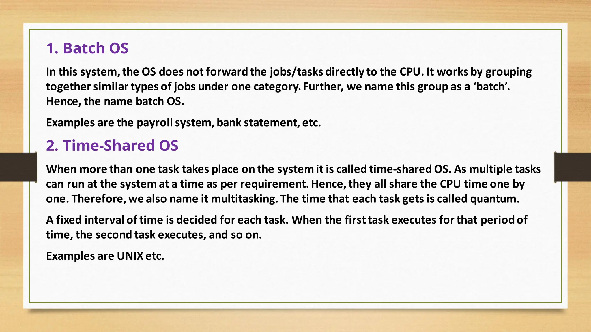 1. Batch OS
In this system, the OS does not forwardthe jobs/tasks directly to the CPU. It works by grouping
together similar types of jobs under one category.Further, we name this group as a ‘batch’.
Hence, the name batch OS.
Examples are the payroll system, bank statement,etc.
2. Time-Shared OS
When more than one task takes place on the systemit is called time-shared OS. As multiple tasks
can run at the systemat a time as per requirement.Hence,they all share the CPU time one by
one. Therefore, we also name it multitasking.The time that each task gets is called quantum.
A fixed interval of time is decided for each task. When the firsttask executes for that periodof
time, the second task executes, and so on.
Examples are UNIX etc.
 