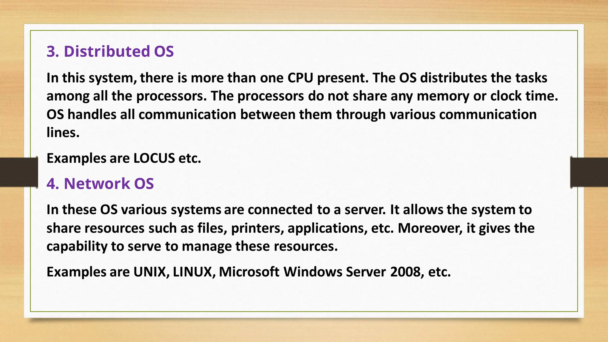 3. Distributed OS
In this system, there is more than one CPU present. The OS distributes the tasks
among all the processors. The processors do not share any memory or clock time.
OS handles all communication between them through various communication
lines.
Examples are LOCUS etc.
4. Network OS
In these OS various systems are connected to a server. It allows the system to
share resources such as files, printers, applications, etc. Moreover, it gives the
capability to serve to manage these resources.
Examples are UNIX, LINUX, Microsoft Windows Server 2008, etc.
 