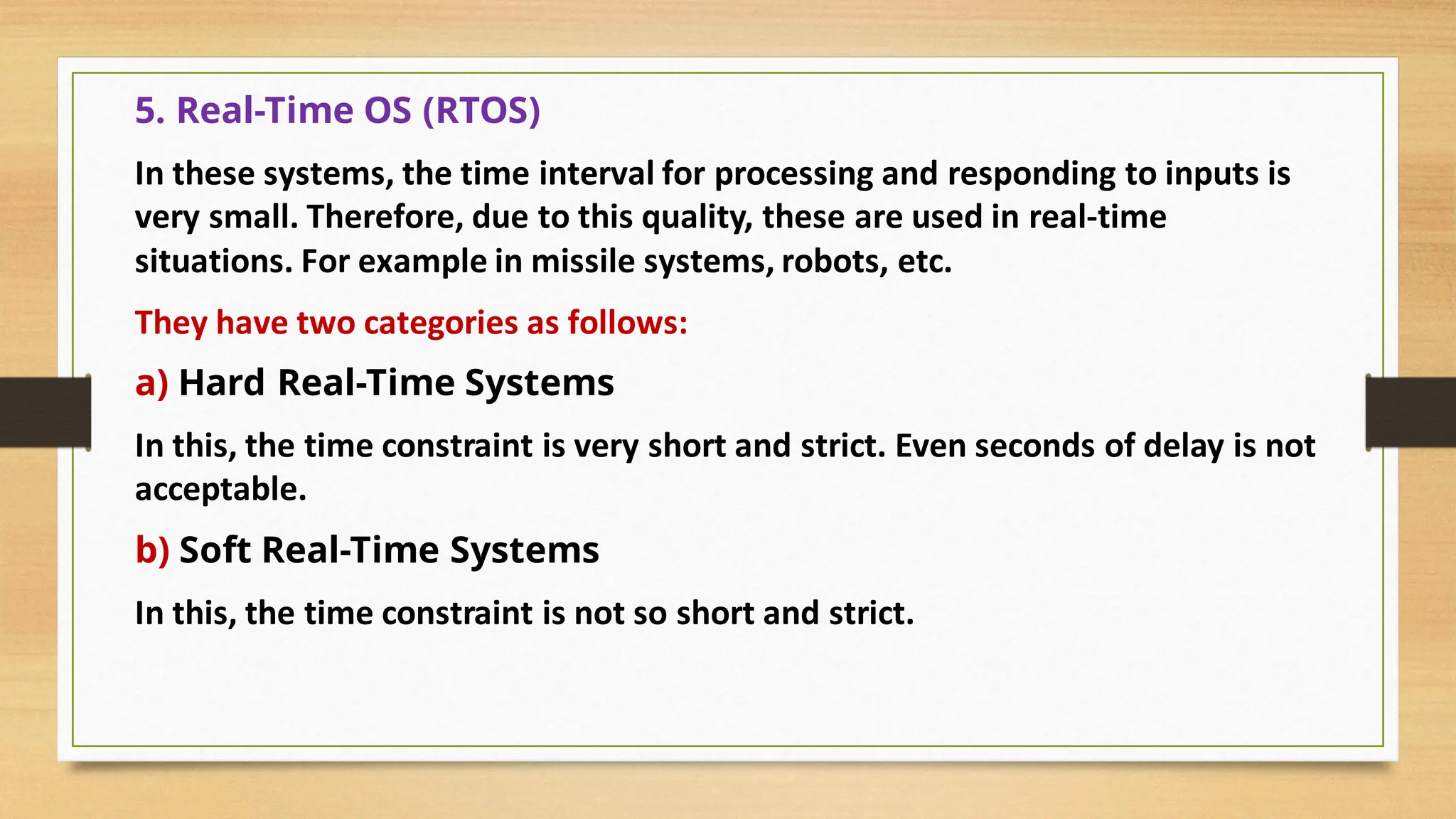 5. Real-Time OS (RTOS)
In these systems, the time interval for processing and responding to inputs is
very small. Therefore, due to this quality, these are used in real-time
situations. For example in missile systems, robots, etc.
They have two categories as follows:
a) Hard Real-Time Systems
In this, the time constraint is very short and strict. Even seconds of delay is not
acceptable.
b) Soft Real-Time Systems
In this, the time constraint is not so short and strict.
 