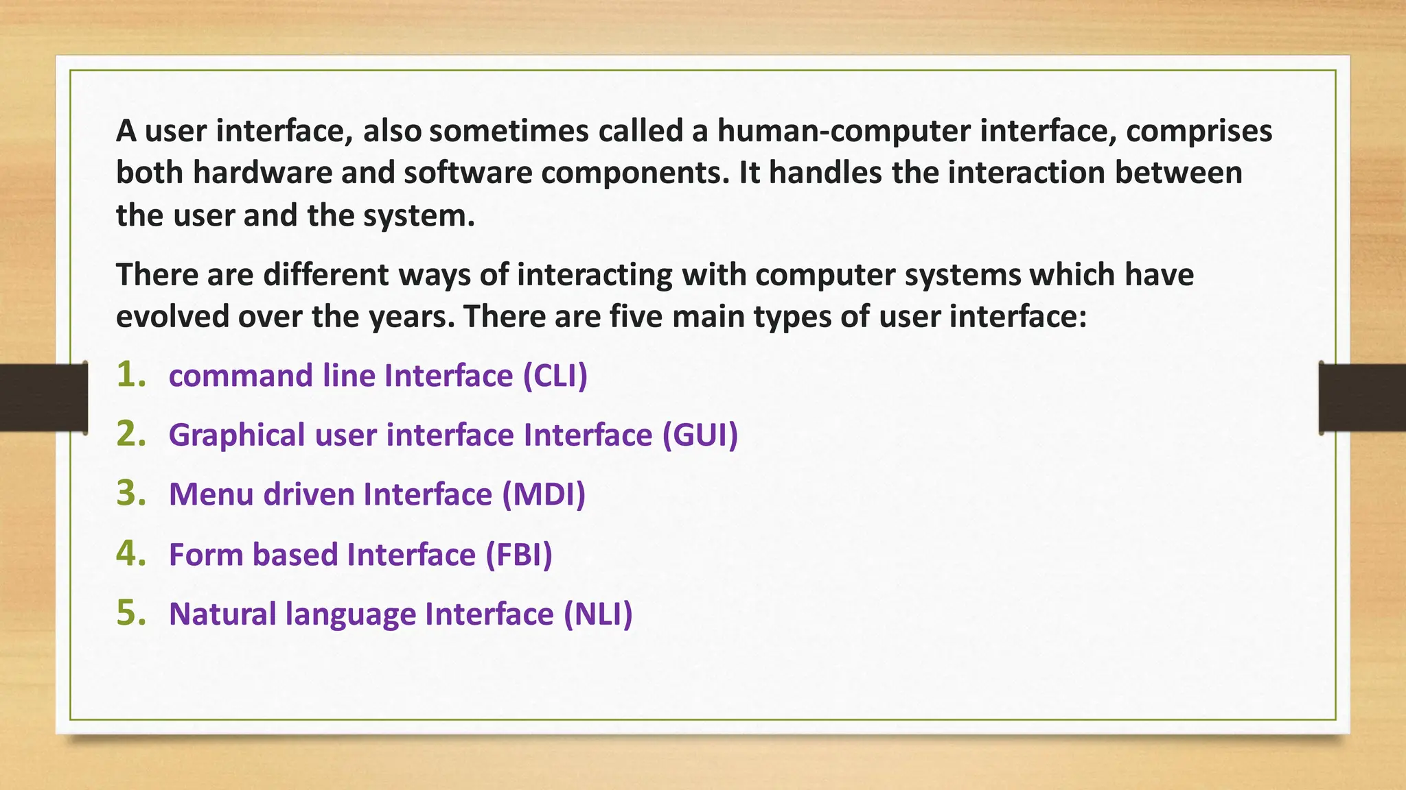 A user interface, also sometimes called a human-computer interface, comprises
both hardware and software components. It handles the interaction between
the user and the system.
There are different ways of interacting with computer systems which have
evolved over the years. There are five main types of user interface:
1. command line Interface (CLI)
2. Graphical user interface Interface (GUI)
3. Menu driven Interface (MDI)
4. Form based Interface (FBI)
5. Natural language Interface (NLI)
 