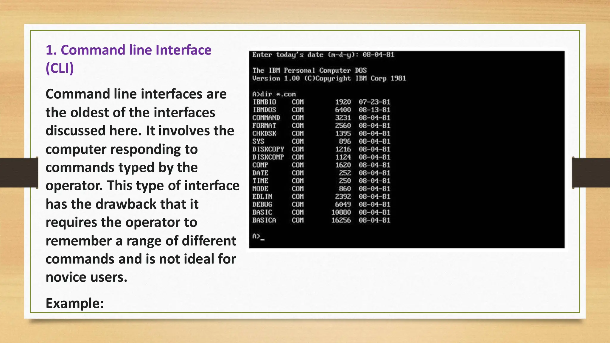 1. Command line Interface
(CLI)
Command line interfaces are
the oldest of the interfaces
discussed here. It involves the
computer responding to
commands typed by the
operator. This type of interface
has the drawback that it
requires the operator to
remember a range of different
commands and is not ideal for
novice users.
Example:
 