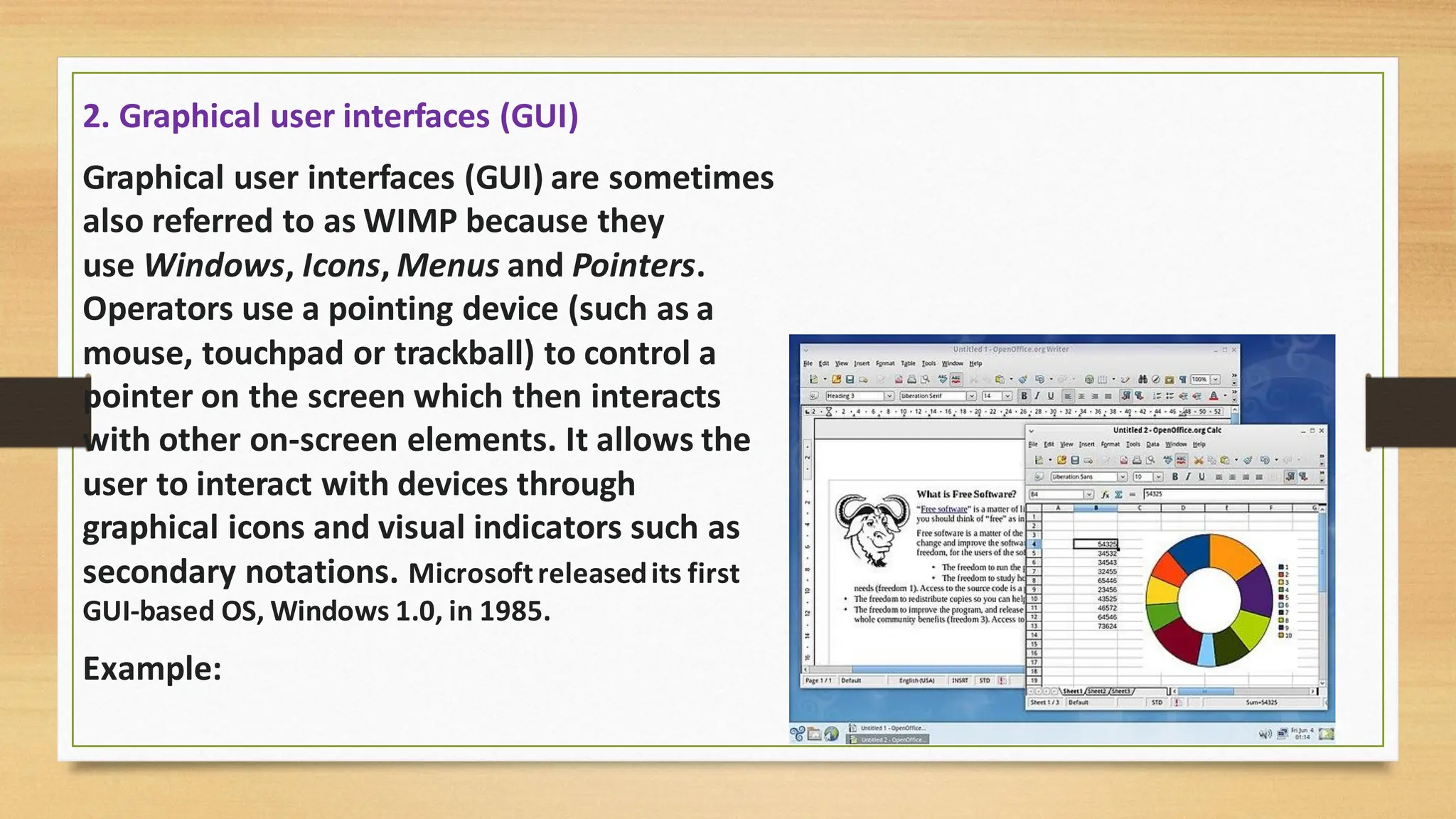 2. Graphical user interfaces (GUI)
Graphical user interfaces (GUI) are sometimes
also referred to as WIMP because they
use Windows, Icons, Menus and Pointers.
Operators use a pointing device (such as a
mouse, touchpad or trackball) to control a
pointer on the screen which then interacts
with other on-screen elements. It allows the
user to interact with devices through
graphical icons and visual indicators such as
secondary notations. Microsoftreleasedits first
GUI-based OS, Windows 1.0, in 1985.
Example:
 