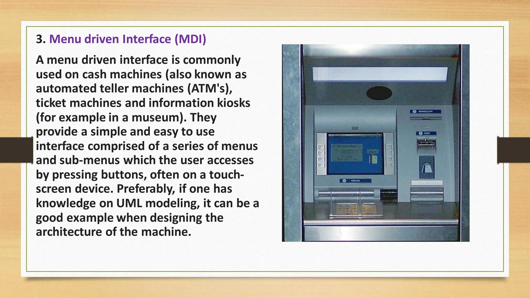 3. Menu driven Interface (MDI)
A menu driven interface is commonly
used on cash machines (also known as
automated teller machines (ATM's),
ticket machines and information kiosks
(for example in a museum). They
provide a simple and easy to use
interface comprised of a series of menus
and sub-menus which the user accesses
by pressing buttons, often on a touch-
screen device. Preferably, if one has
knowledge on UML modeling, it can be a
good example when designing the
architecture of the machine.
 