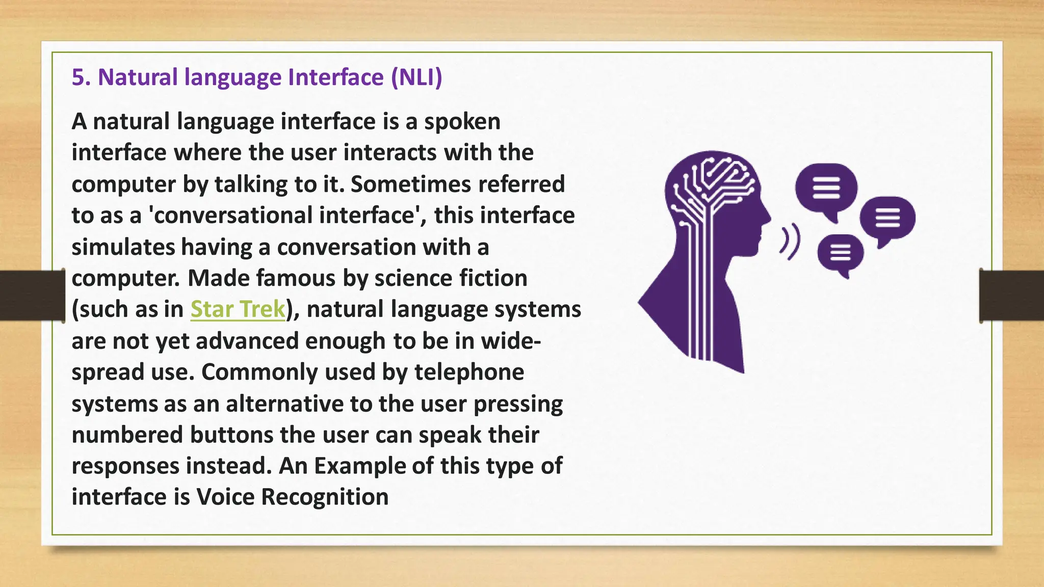 5. Natural language Interface (NLI)
A natural language interface is a spoken
interface where the user interacts with the
computer by talking to it. Sometimes referred
to as a 'conversational interface', this interface
simulates having a conversation with a
computer. Made famous by science fiction
(such as in Star Trek), natural language systems
are not yet advanced enough to be in wide-
spread use. Commonly used by telephone
systems as an alternative to the user pressing
numbered buttons the user can speak their
responses instead. An Example of this type of
interface is Voice Recognition
 