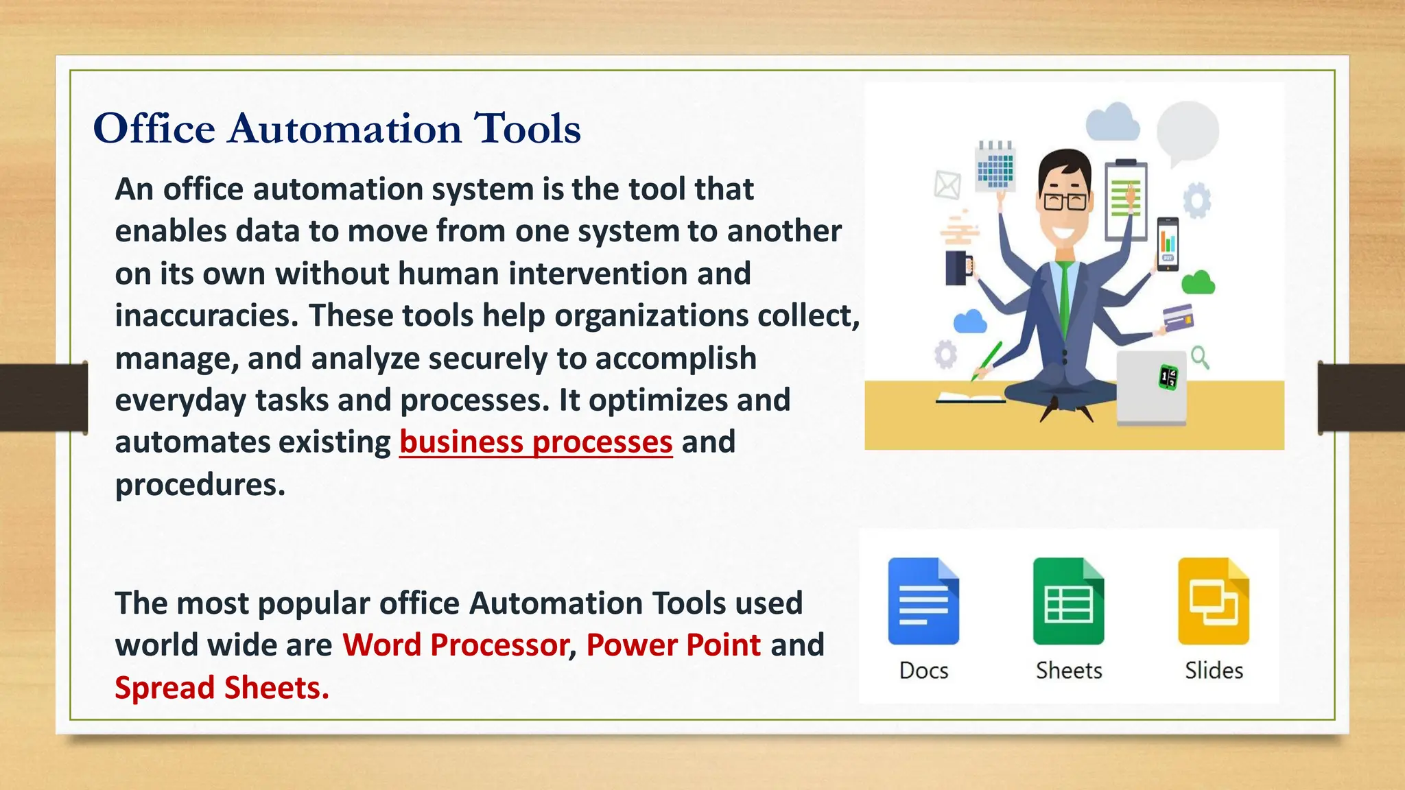 Office Automation Tools
An office automation system is the tool that
enables data to move from one system to another
on its own without human intervention and
inaccuracies. These tools help organizations collect,
manage, and analyze securely to accomplish
everyday tasks and processes. It optimizes and
automates existing business processes and
procedures.
The most popular office Automation Tools used
world wide are Word Processor, Power Point and
Spread Sheets.
 