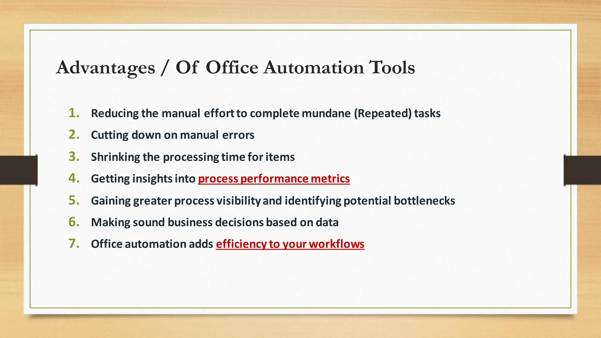 Advantages / Of Office Automation Tools
1. Reducing the manual effortto complete mundane (Repeated) tasks
2. Cutting down on manual errors
3. Shrinking the processing time for items
4. Getting insights into process performance metrics
5. Gaining greater process visibilityand identifying potential bottlenecks
6. Making sound business decisions based on data
7. Office automation adds efficiency to your workflows
 