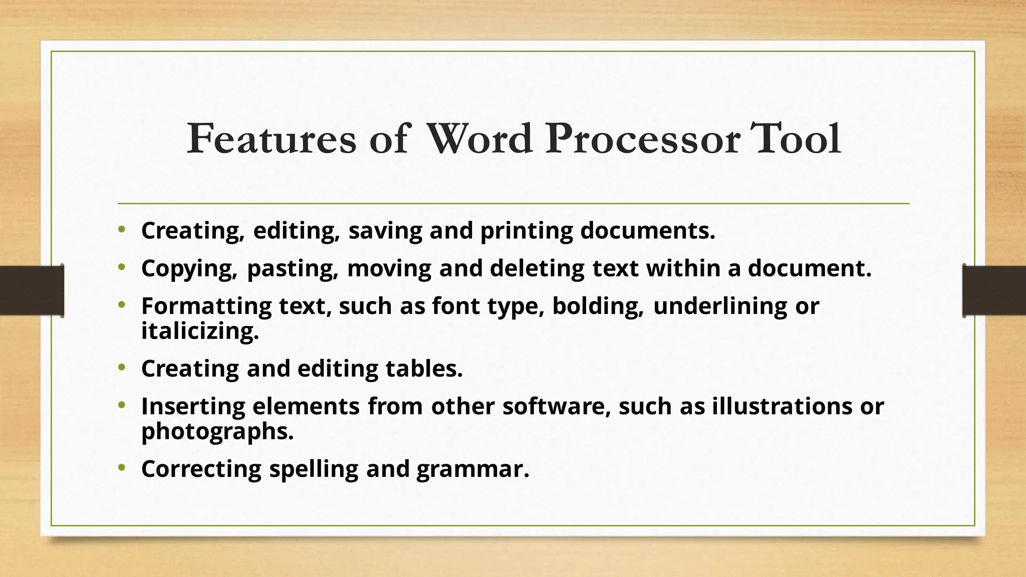 Features of Word Processor Tool
• Creating, editing, saving and printing documents.
• Copying, pasting, moving and deleting text within a document.
• Formatting text, such as font type, bolding, underlining or
italicizing.
• Creating and editing tables.
• Inserting elements from other software, such as illustrations or
photographs.
• Correcting spelling and grammar.
 