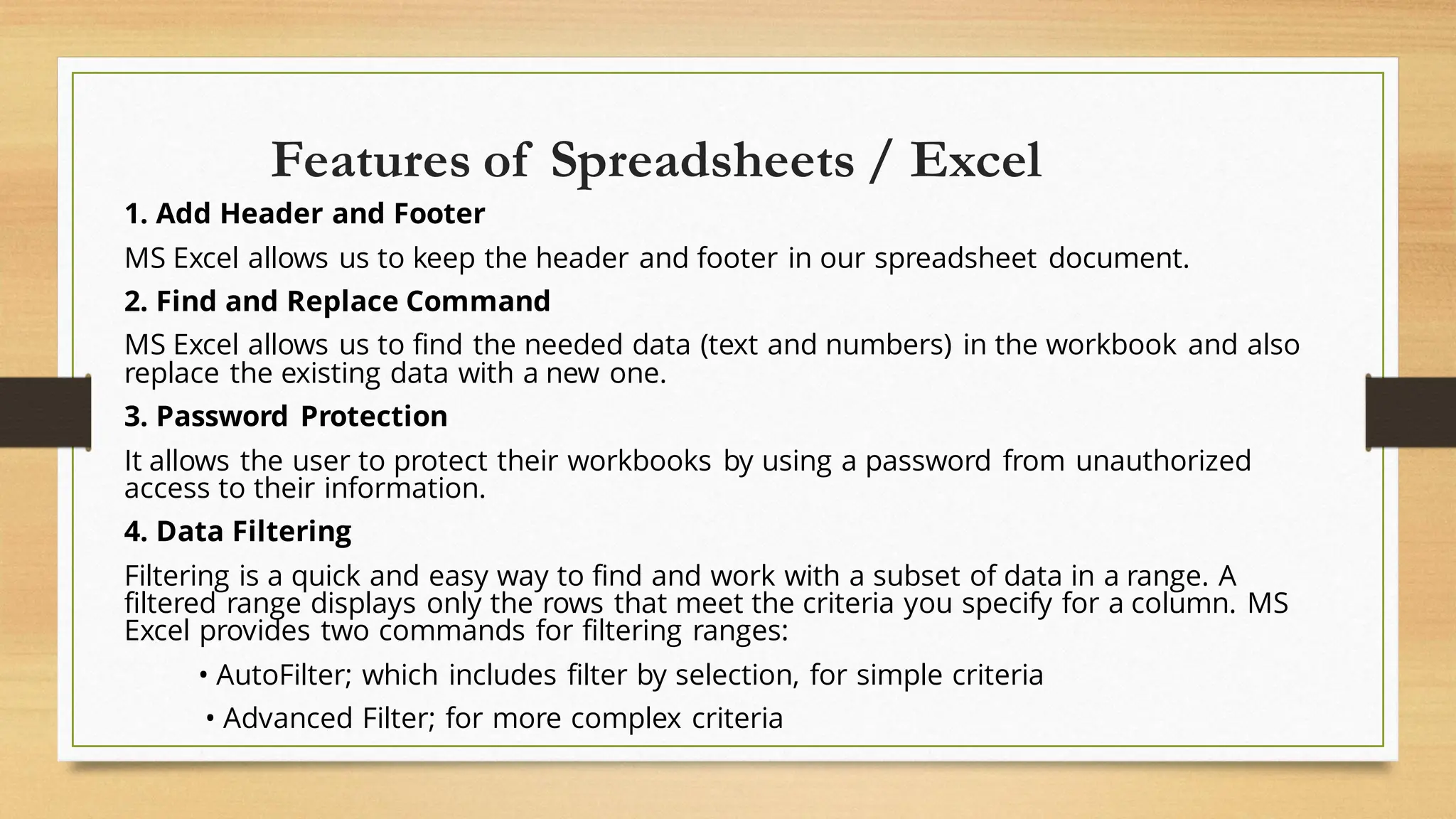Features of Spreadsheets / Excel
1. Add Header and Footer
MS Excel allows us to keep the header and footer in our spreadsheet document.
2. Find and Replace Command
MS Excel allows us to find the needed data (text and numbers) in the workbook and also
replace the existing data with a new one.
3. Password Protection
It allows the user to protect their workbooks by using a password from unauthorized
access to their information.
4. Data Filtering
Filtering is a quick and easy way to find and work with a subset of data in a range. A
filtered range displays only the rows that meet the criteria you specify for a column. MS
Excel provides two commands for filtering ranges:
• AutoFilter; which includes filter by selection, for simple criteria
• Advanced Filter; for more complex criteria
 