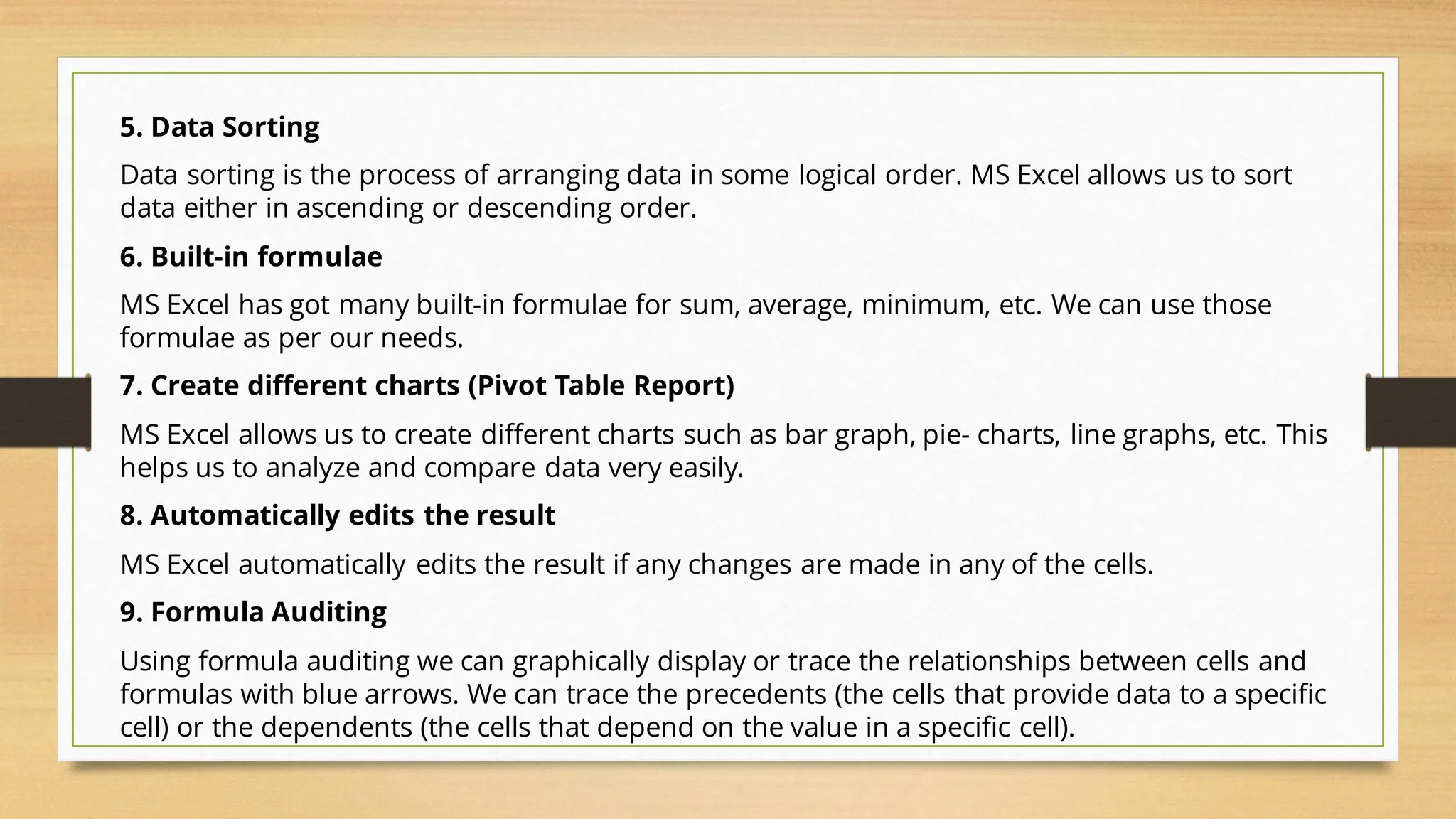 5. Data Sorting
Data sorting is the process of arranging data in some logical order. MS Excel allows us to sort
data either in ascending or descending order.
6. Built-in formulae
MS Excel has got many built-in formulae for sum, average, minimum, etc. We can use those
formulae as per our needs.
7. Create different charts (Pivot Table Report)
MS Excel allows us to create different charts such as bar graph, pie- charts, line graphs, etc. This
helps us to analyze and compare data very easily.
8. Automatically edits the result
MS Excel automatically edits the result if any changes are made in any of the cells.
9. Formula Auditing
Using formula auditing we can graphically display or trace the relationships between cells and
formulas with blue arrows. We can trace the precedents (the cells that provide data to a specific
cell) or the dependents (the cells that depend on the value in a specific cell).
 