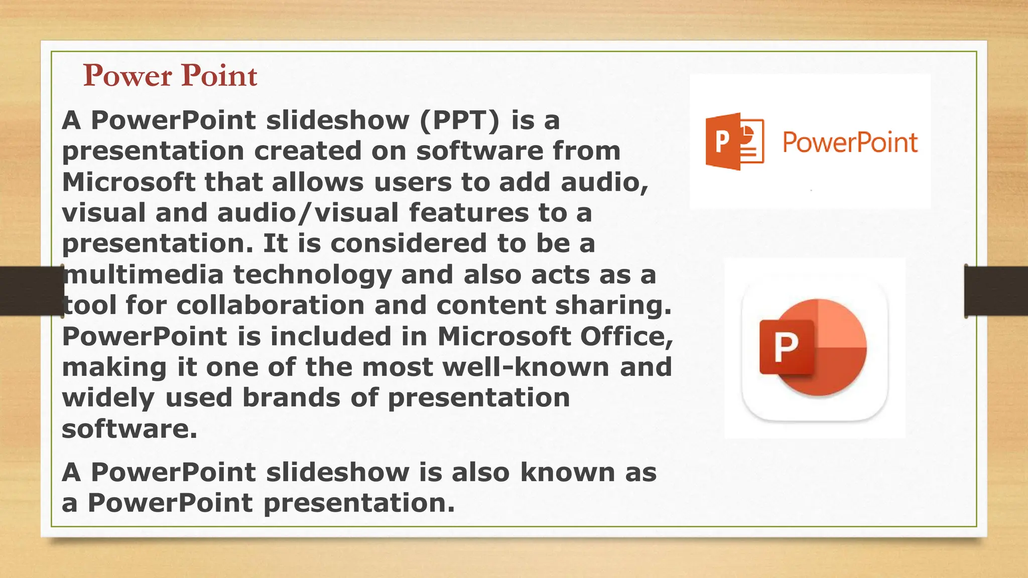 Power Point
A PowerPoint slideshow (PPT) is a
presentation created on software from
Microsoft that allows users to add audio,
visual and audio/visual features to a
presentation. It is considered to be a
multimedia technology and also acts as a
tool for collaboration and content sharing.
PowerPoint is included in Microsoft Office,
making it one of the most well-known and
widely used brands of presentation
software.
A PowerPoint slideshow is also known as
a PowerPoint presentation.
 