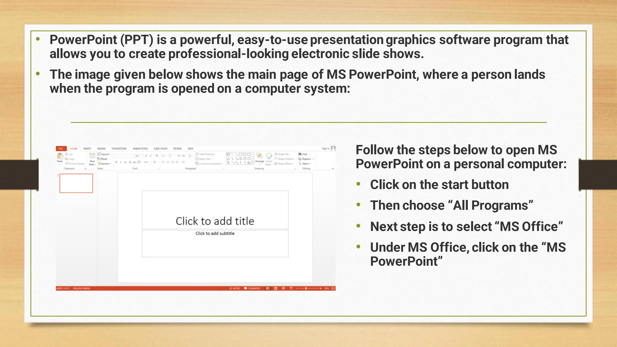 • PowerPoint (PPT) is a powerful, easy-to-use presentationgraphics software program that
allows you to create professional-looking electronic slide shows.
• The image given below shows the main page of MS PowerPoint, where a person lands
when the program is opened on a computer system:
Follow the steps below to open MS
PowerPoint on a personal computer:
• Click on the start button
• Then choose “All Programs”
• Next step is to select “MS Office”
• Under MS Office, click on the “MS
PowerPoint”
 