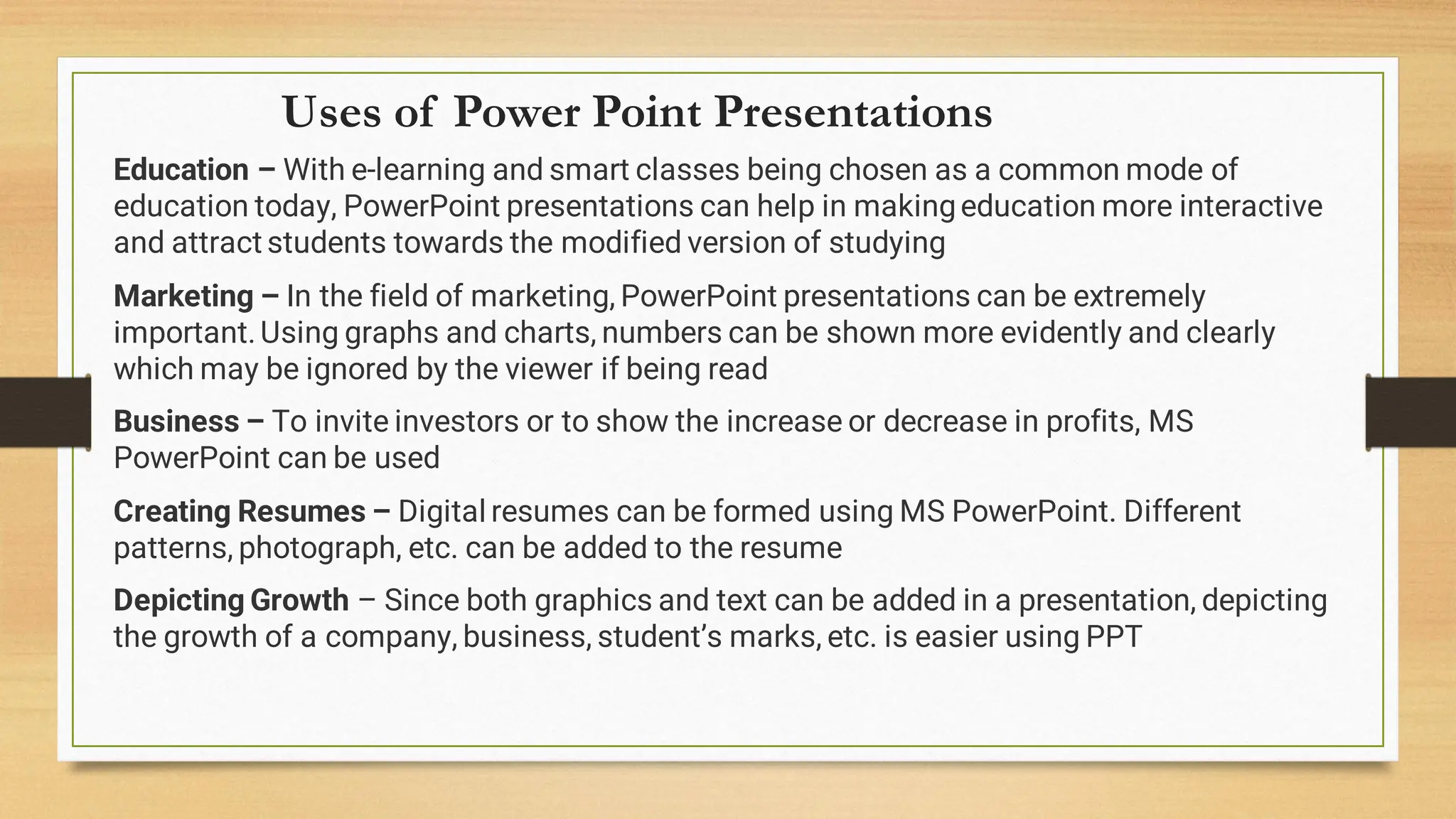 Uses of Power Point Presentations
Education – With e-learning and smart classes being chosen as a common mode of
education today, PowerPoint presentations can help in makingeducation more interactive
and attract students towards the modified version of studying
Marketing – In the field of marketing, PowerPoint presentations can be extremely
important.Using graphs and charts, numbers can be shown more evidently and clearly
which may be ignored by the viewer if being read
Business – To invite investors or to show the increase or decrease in profits, MS
PowerPoint can be used
Creating Resumes – Digital resumes can be formed using MS PowerPoint. Different
patterns, photograph, etc. can be added to the resume
Depicting Growth – Since both graphics and text can be added in a presentation, depicting
the growth of a company, business, student’s marks, etc. is easier using PPT
 