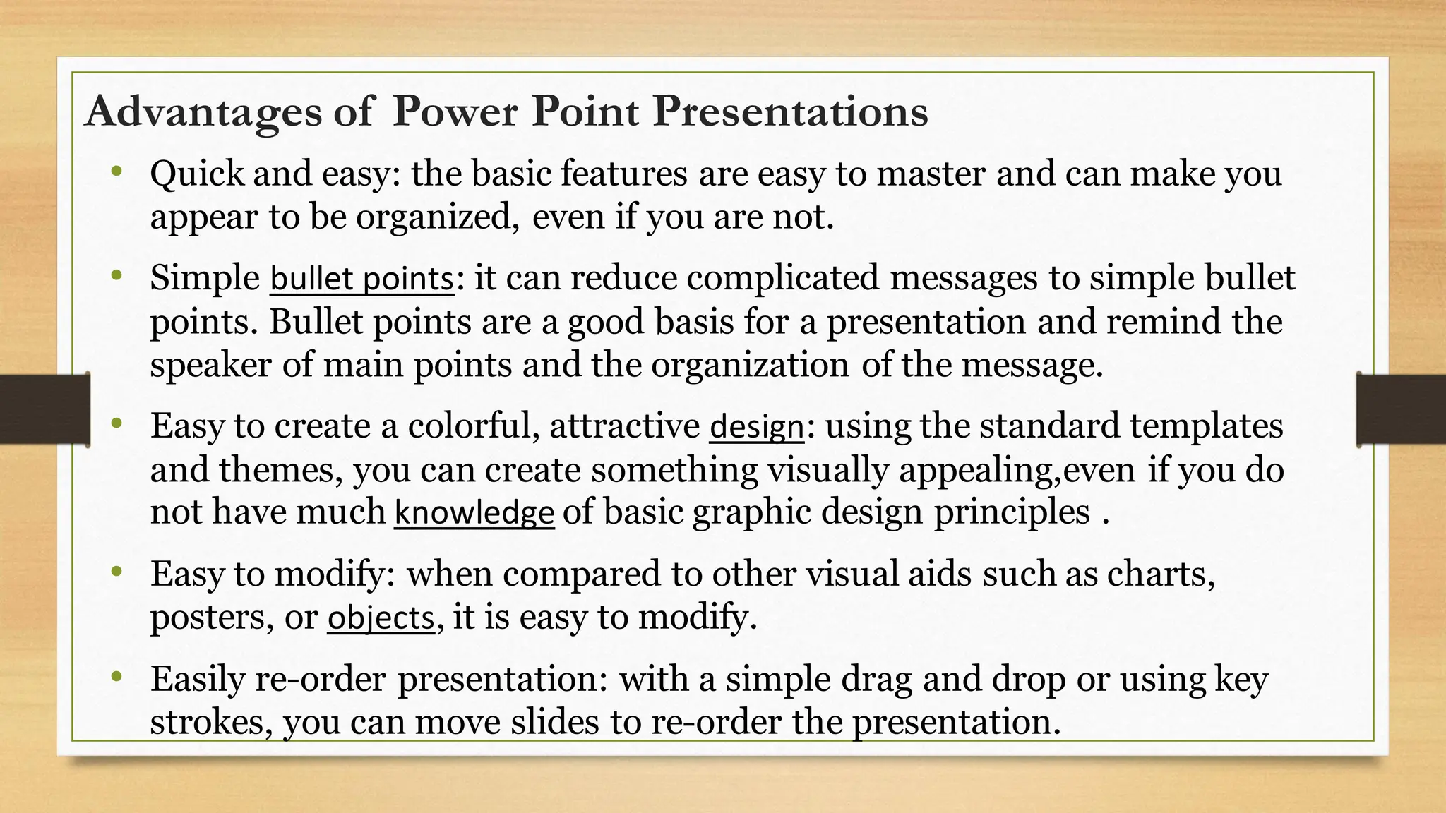 Advantages of Power Point Presentations
• Quick and easy: the basic features are easy to master and can make you
appear to be organized, even if you are not.
• Simple bullet points: it can reduce complicated messages to simple bullet
points. Bullet points are a good basis for a presentation and remind the
speaker of main points and the organization of the message.
• Easy to create a colorful, attractive design: using the standard templates
and themes, you can create something visually appealing,even if you do
not have much knowledge of basic graphic design principles .
• Easy to modify: when compared to other visual aids such as charts,
posters, or objects, it is easy to modify.
• Easily re-order presentation: with a simple drag and drop or using key
strokes, you can move slides to re-order the presentation.
 