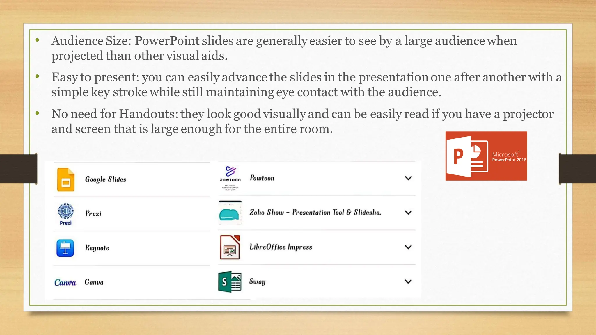 • AudienceSize: PowerPoint slides are generallyeasier to see by a large audiencewhen
projected than other visual aids.
• Easy to present: you can easily advancethe slides in the presentationone after another with a
simple key stroke while still maintaining eye contact with the audience.
• No need for Handouts:they look good visuallyand can be easily read if you have a projector
and screen that is large enough for the entire room.
 