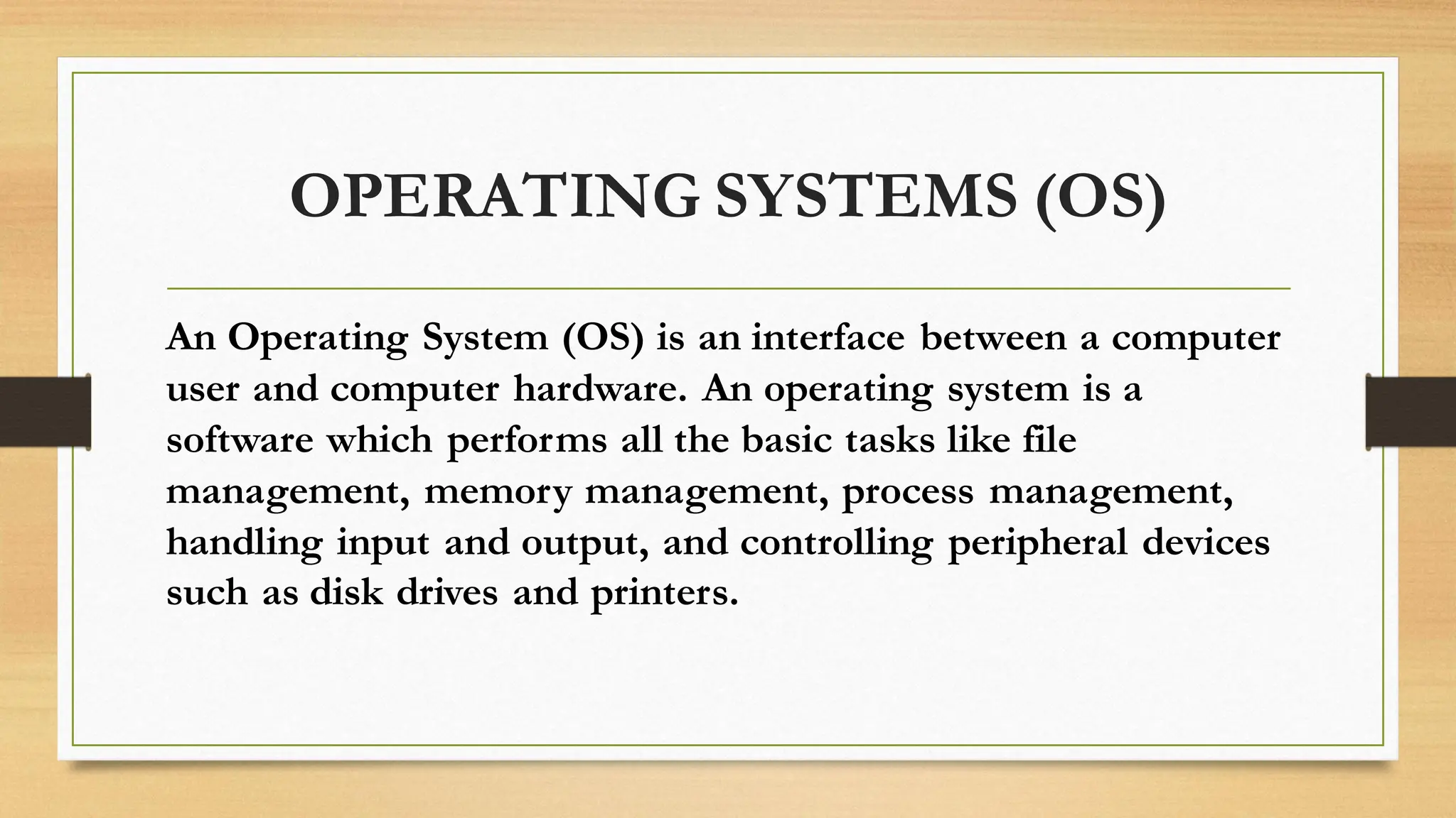 OPERATING SYSTEMS (OS)
An Operating System (OS) is an interface between a computer
user and computer hardware. An operating system is a
software which performs all the basic tasks like file
management, memory management, process management,
handling input and output, and controlling peripheral devices
such as disk drives and printers.
 