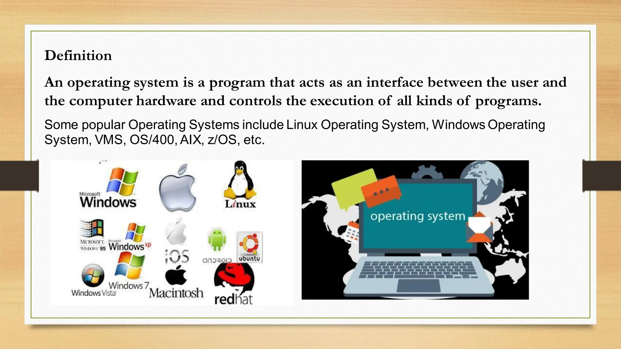 Definition
An operating system is a program that acts as an interface between the user and
the computer hardware and controls the execution of all kinds of programs.
Some popular Operating Systems include Linux Operating System, Windows Operating
System, VMS, OS/400, AIX, z/OS, etc.
 