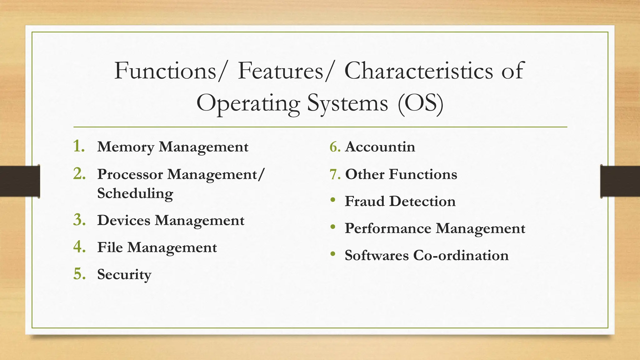 Functions/ Features/ Characteristics of
Operating Systems (OS)
1. Memory Management
2. Processor Management/
Scheduling
3. Devices Management
4. File Management
5. Security
6. Accountin
7. Other Functions
• Fraud Detection
• Performance Management
• Softwares Co-ordination
 