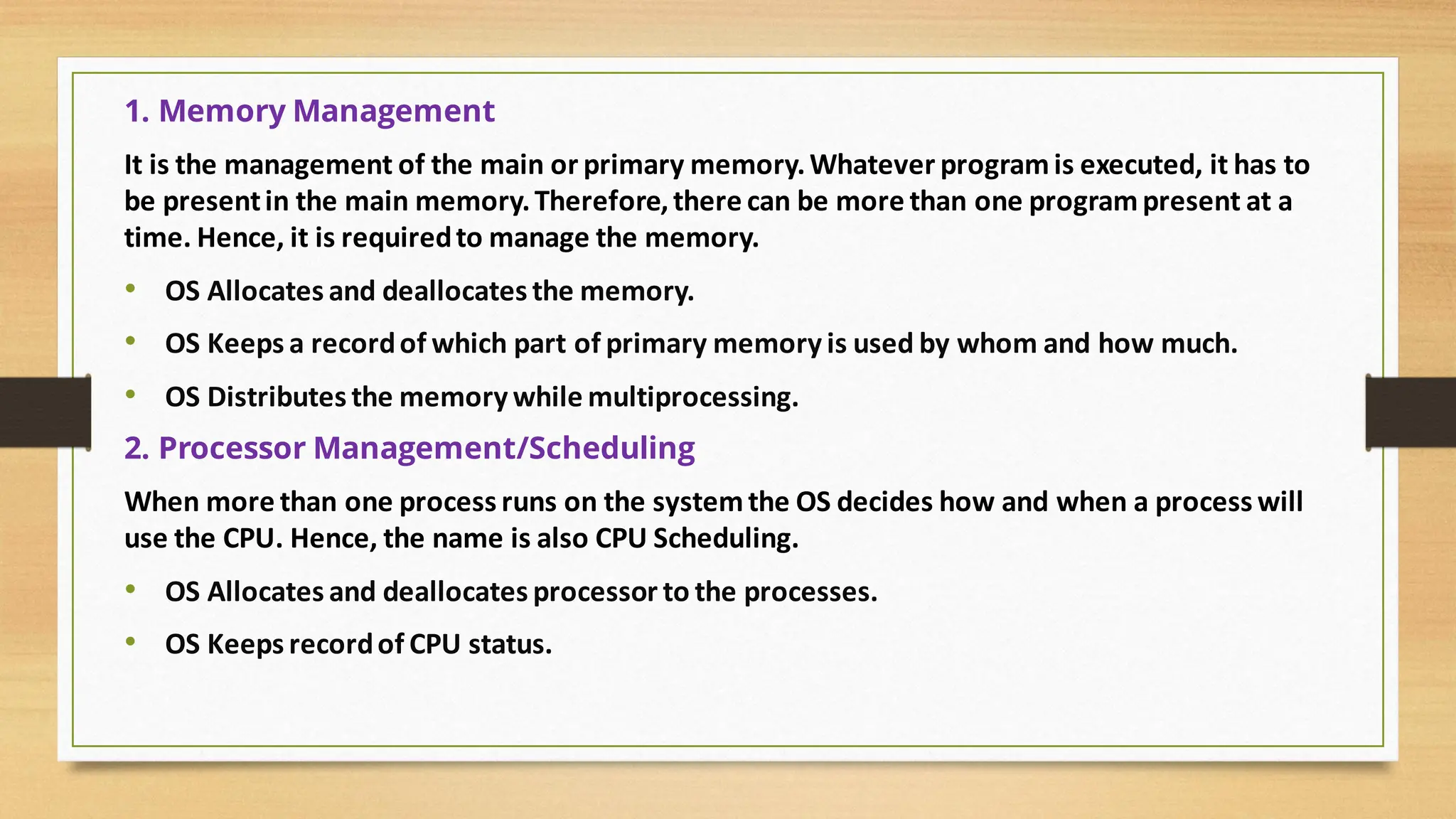 1. Memory Management
It is the management of the main or primary memory.Whatever programis executed, it has to
be presentin the main memory.Therefore,there can be more than one programpresent at a
time. Hence, it is requiredto manage the memory.
• OS Allocates and deallocates the memory.
• OS Keeps a recordof which part of primary memory is used by whom and how much.
• OS Distributes the memory while multiprocessing.
2. Processor Management/Scheduling
When more than one process runs on the systemthe OS decides how and when a process will
use the CPU. Hence, the name is also CPU Scheduling.
• OS Allocates and deallocates processor to the processes.
• OS Keeps recordof CPU status.
 