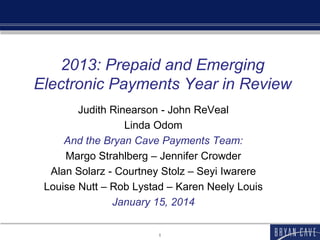 2013: Prepaid and Emerging
Electronic Payments Year in Review
Judith Rinearson - John ReVeal
Linda Odom
And the Bryan Cave Payments Team:
Margo Strahlberg – Jennifer Crowder
Alan Solarz - Courtney Stolz – Seyi Iwarere
Louise Nutt – Rob Lystad – Karen Neely Louis
January 15, 2014
1

 