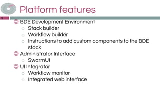 Platform features
◎ BDE Development Environment
o Stack builder
o Workflow builder
o Instructions to add custom components to the BDE
stack
◎ Administrator Interface
o SwarmUI
◎ UI Integrator
o Workflow monitor
o Integrated web interface
9
 