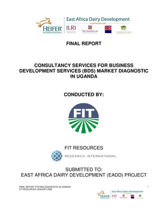 FINAL REPORT



     CONSULTANCY SERVICES FOR BUSINESS
DEVELOPMENT SERVICES (BDS) MARKET DIAGNOSTIC
                IN UGANDA


                                   CONDUCTED BY:




                                    FIT RESOURCES



                 SUBMITTED TO:
 EAST AFRICA DAIRY DEVELOPMENT (EADD) PROJECT

FINAL REPORT FOR BDS DIAGNOSTIC IN UGANDA           1
FIT RESOURCES JANUARY 2009
 