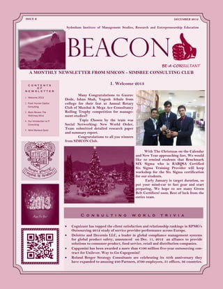 With The Christmas on the Calendar
and New Year approaching fast, We would
like to remind students that Benchmark
SIX Sigma who is RABQSA Certified
Six Sigma Training Provider will keep
workshop for the Six Sigma certification
for our students.
Early January is target duration, so
put your mind-car to fast gear and start
preparing, We hope to see many Green
Belt Certifiers! soon. Best of luck from the
entire team.
1. Welcome 2013C O N T E N T S
O F
N E W S L E T T E R
Welcome 2013
Food: Human Capital
Consulting
Book Review: The
McKinsey Mind
Our Introduction to IT
Consulting
Mind Workout Quizz
C o n s u l t i n g w o r l d t r i v i a
Cognizant has topped the client satisfaction and relationship rankings in KPMG’s
Outsourcing 2012 study of service provider performance across Europe.
Deloitte and Decernis LLC, a leader in global compliance management systems
for global product safety, announced on Dec. 11, 2012 an alliance to provide
solutions to consumer product, food service, retail and distribution companies.
Capgemini has been awarded a more than €100 million five-year outsourcing con-
tract for Unilever. Way to Go Capegemini!
Roland Berger Strategy Consultants are celebrating its 45th anniversary they
have expanded to amazing 240 Partners, 2700 employees, 51 offices, 36 countries.
A MONTHLY NEWSLETTER FROM SIMCON - SIMSREE CONSULTING CLUB
BEACON
DECEMBER 2012ISSUE 2
BE-A-CONSULTANT
Many Congratulations to Gaurav
Dode, Ishan Shah, Yogesh Athale from
college for their feat at Annual Rotary
Club of Mumbai & Mega Ace Consultancy
Rolling Trophy competition for manage-
ment studies!!
Topic Chosen by the team was
Social Networking: New World Order,
Team submitted detailed research paper
and summary report.
Congratulations to all you winners
from SIMCON Club.
Sydenham Institute of Management Studies, Research and Entrepreneurship Education
 