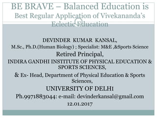 BE BRAVE – Balanced Education is
Best Regular Application of Vivekananda’s
Eclectic Education
DEVINDER KUMAR KANSAL,
M.Sc., Ph.D.(Human Biology) ; Specialist: M&E ,&Sports Science
Retired Principal,
INDIRA GANDHI INSTITUTE OF PHYSICAL EDUCATION &
SPORTS SCIENCES,
& Ex- Head, Department of Physical Education & Sports
Sciences,
UNIVERSITY OF DELHI
Ph.9971883044: e-mail: devinderkansal@gmail.com
12.01.2017
 