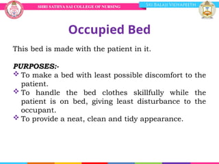 Occupied Bed
This bed is made with the patient in it.
PURPOSES:-
 To make a bed with least possible discomfort to the
patient.
 To handle the bed clothes skillfully while the
patient is on bed, giving least disturbance to the
occupant.
 To provide a neat, clean and tidy appearance.
 