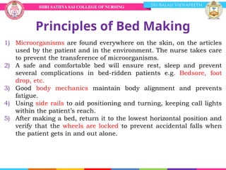 Principles of Bed Making
1) Microorganisms are found everywhere on the skin, on the articles
used by the patient and in the environment. The nurse takes care
to prevent the transference of microorganisms.
2) A safe and comfortable bed will ensure rest, sleep and prevent
several complications in bed-ridden patients e.g. Bedsore, foot
drop, etc.
3) Good body mechanics maintain body alignment and prevents
fatigue.
4) Using side rails to aid positioning and turning, keeping call lights
within the patient’s reach.
5) After making a bed, return it to the lowest horizontal position and
verify that the wheels are locked to prevent accidental falls when
the patient gets in and out alone.
 