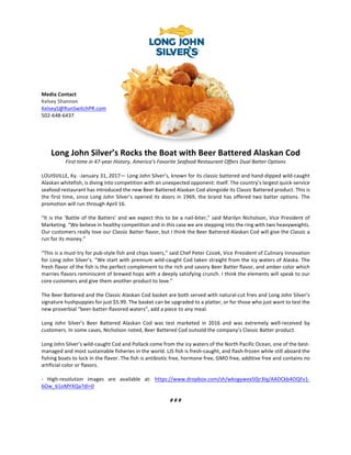  
	
  
	
  
	
  
	
  
Media	
  Contact	
  
Kelsey	
  Shannon	
  
KelseyS@RunSwitchPR.com	
  
502-­‐648-­‐6437	
  
	
  
	
  
	
  
	
  
Long	
  John	
  Silver’s	
  Rocks	
  the	
  Boat	
  with	
  Beer	
  Battered	
  Alaskan	
  Cod	
  
First	
  time	
  in	
  47-­‐year	
  History,	
  America’s	
  Favorite	
  Seafood	
  Restaurant	
  Offers	
  Dual	
  Batter	
  Options	
  
	
  
LOUISVILLE,	
  Ky.	
  -­‐January	
  31,	
  2017—	
  Long	
  John	
  Silver’s,	
  known	
  for	
  its	
  classic	
  battered	
  and	
  hand-­‐dipped	
  wild-­‐caught	
  
Alaskan	
  whitefish,	
  is	
  diving	
  into	
  competition	
  with	
  an	
  unexpected	
  opponent:	
  itself.	
  The	
  country’s	
  largest	
  quick-­‐service	
  
seafood	
  restaurant	
  has	
  introduced	
  the	
  new	
  Beer	
  Battered	
  Alaskan	
  Cod	
  alongside	
  its	
  Classic	
  Battered	
  product.	
  This	
  is	
  
the	
  first	
  time,	
  since	
  Long	
  John	
  Silver’s	
  opened	
  its	
  doors	
  in	
  1969,	
  the	
  brand	
  has	
  offered	
  two	
  batter	
  options.	
  The	
  
promotion	
  will	
  run	
  through	
  April	
  16.	
  	
  
	
  
“It	
  is	
  the	
  ‘Battle	
  of	
  the	
  Batters’	
  and	
  we	
  expect	
  this	
  to	
  be	
  a	
  nail-­‐biter,”	
  said	
  Marilyn	
  Nicholson,	
  Vice	
  President	
  of	
  
Marketing.	
  “We	
  believe	
  in	
  healthy	
  competition	
  and	
  in	
  this	
  case	
  we	
  are	
  stepping	
  into	
  the	
  ring	
  with	
  two	
  heavyweights.	
  	
  
Our	
  customers	
  really	
  love	
  our	
  Classic	
  Batter	
  flavor,	
  but	
  I	
  think	
  the	
  Beer	
  Battered	
  Alaskan	
  Cod	
  will	
  give	
  the	
  Classic	
  a	
  
run	
  for	
  its	
  money.”	
  
	
  
“This	
  is	
  a	
  must-­‐try	
  for	
  pub-­‐style	
  fish	
  and	
  chips	
  lovers,”	
  said	
  Chef	
  Peter	
  Czizek,	
  Vice	
  President	
  of	
  Culinary	
  Innovation	
  
for	
  Long	
  John	
  Silver’s.	
  “We	
  start	
  with	
  premium	
  wild-­‐caught	
  Cod	
  taken	
  straight	
  from	
  the	
  icy	
  waters	
  of	
  Alaska.	
  The	
  
fresh	
  flavor	
  of	
  the	
  fish	
  is	
  the	
  perfect	
  complement	
  to	
  the	
  rich	
  and	
  savory	
  Beer	
  Batter	
  flavor,	
  and	
  amber	
  color	
  which	
  
marries	
  flavors	
  reminiscent	
  of	
  brewed	
  hops	
  with	
  a	
  deeply	
  satisfying	
  crunch.	
  I	
  think	
  the	
  elements	
  will	
  speak	
  to	
  our	
  
core	
  customers	
  and	
  give	
  them	
  another	
  product	
  to	
  love.”	
  
	
  
The	
  Beer	
  Battered	
  and	
  the	
  Classic	
  Alaskan	
  Cod	
  basket	
  are	
  both	
  served	
  with	
  natural-­‐cut	
  fries	
  and	
  Long	
  John	
  Silver’s	
  
signature	
  hushpuppies	
  for	
  just	
  $5.99.	
  The	
  basket	
  can	
  be	
  upgraded	
  to	
  a	
  platter,	
  or	
  for	
  those	
  who	
  just	
  want	
  to	
  test	
  the	
  
new	
  proverbial	
  “beer-­‐batter-­‐flavored	
  waters”,	
  add	
  a	
  piece	
  to	
  any	
  meal.	
  	
  
	
  
Long	
   John	
   Silver’s	
   Beer	
   Battered	
   Alaskan	
   Cod	
   was	
   test	
   marketed	
   in	
   2016	
   and	
   was	
   extremely	
   well-­‐received	
   by	
  
customers.	
  In	
  some	
  cases,	
  Nicholson	
  noted,	
  Beer	
  Battered	
  Cod	
  outsold	
  the	
  company’s	
  Classic	
  Batter	
  product.	
  	
  
	
  
Long	
  John	
  Silver’s	
  wild-­‐caught	
  Cod	
  and	
  Pollack	
  come	
  from	
  the	
  icy	
  waters	
  of	
  the	
  North	
  Pacific	
  Ocean,	
  one	
  of	
  the	
  best-­‐
managed	
  and	
  most	
  sustainable	
  fisheries	
  in	
  the	
  world.	
  LJS	
  fish	
  is	
  fresh-­‐caught,	
  and	
  flash-­‐frozen	
  while	
  still	
  aboard	
  the	
  
fishing	
  boats	
  to	
  lock	
  in	
  the	
  flavor.	
  The	
  fish	
  is	
  antibiotic	
  free,	
  hormone	
  free,	
  GMO	
  free,	
  additive	
  free	
  and	
  contains	
  no	
  
artificial	
  color	
  or	
  flavors.	
  
	
  
-­‐	
   High-­‐resolution	
   images	
   are	
   available	
   at:	
   https://www.dropbox.com/sh/wkogywex50jr3lq/AADCkb4OQFv1-­‐
6Ow_61oMYXQa?dl=0	
  
	
  
#	
  #	
  #	
  
	
  
 