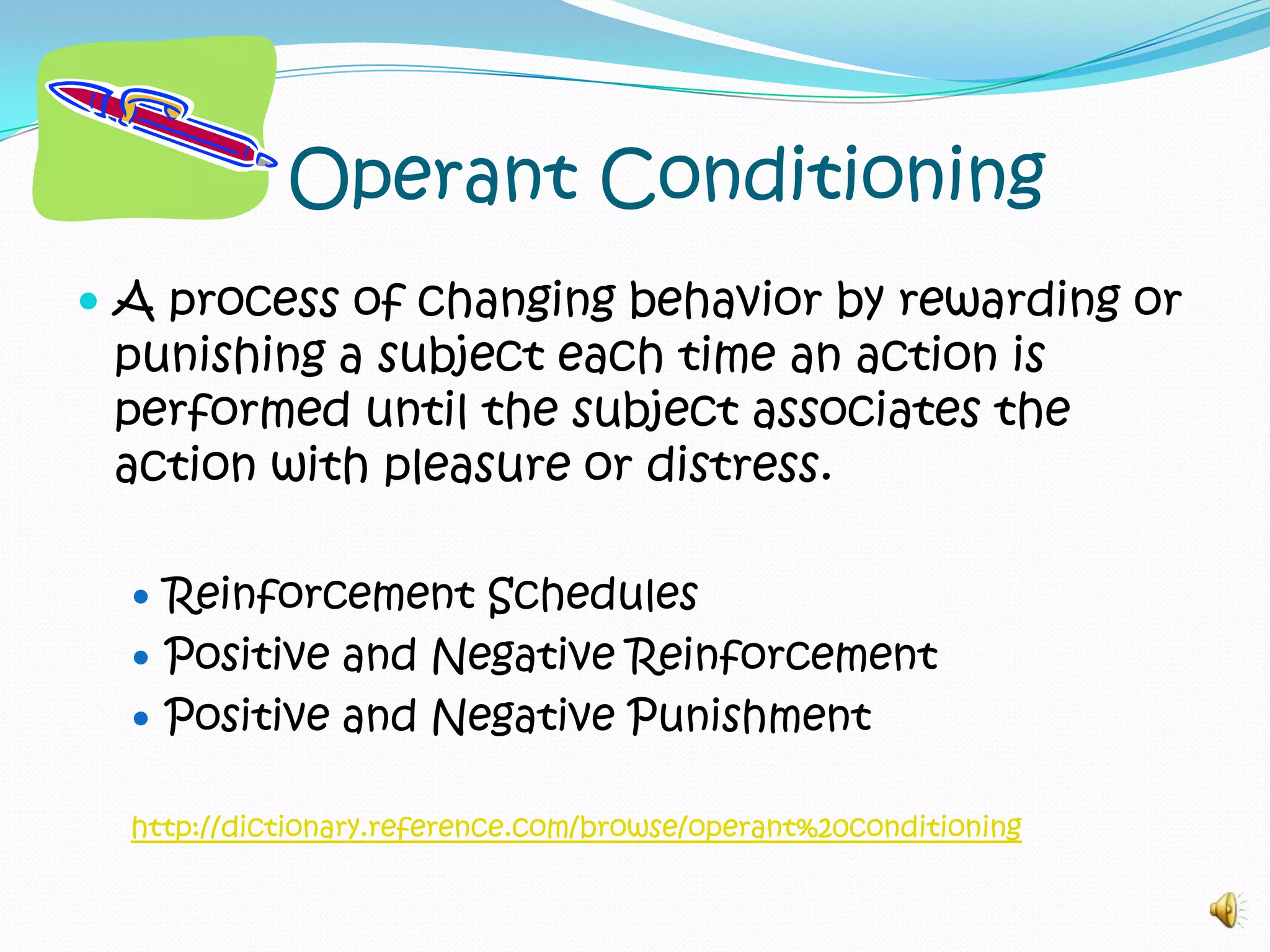 Operant ConditioningA process of changing behavior by rewarding or punishing a subject each time an action is performed until the subject associates the action with pleasure or distress.Reinforcement SchedulesPositive and Negative ReinforcementPositive and Negative Punishmenthttp://dictionary.reference.com/browse/operant%20conditioning