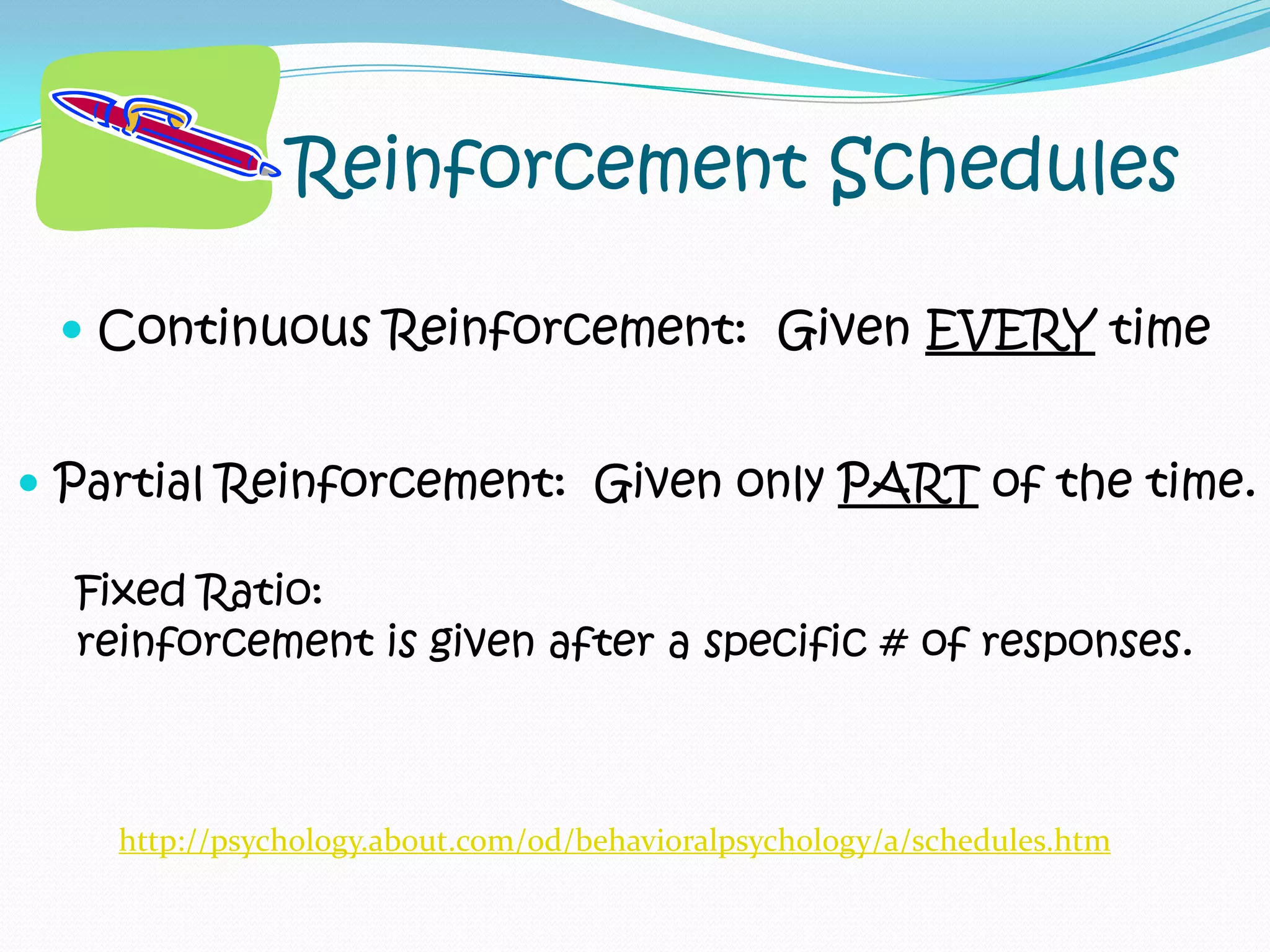 Reinforcement SchedulesContinuous Reinforcement:  Given EVERY timePartial Reinforcement:  Given only PART of the time.Fixed Ratio:  reinforcement is given after a specific # of responses.http://psychology.about.com/od/behavioralpsychology/a/schedules.htm