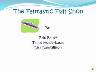 The Fantastic Fish Shop By: Erin Balley J’aimeHolderbaum Lisa Lam-Wilson 